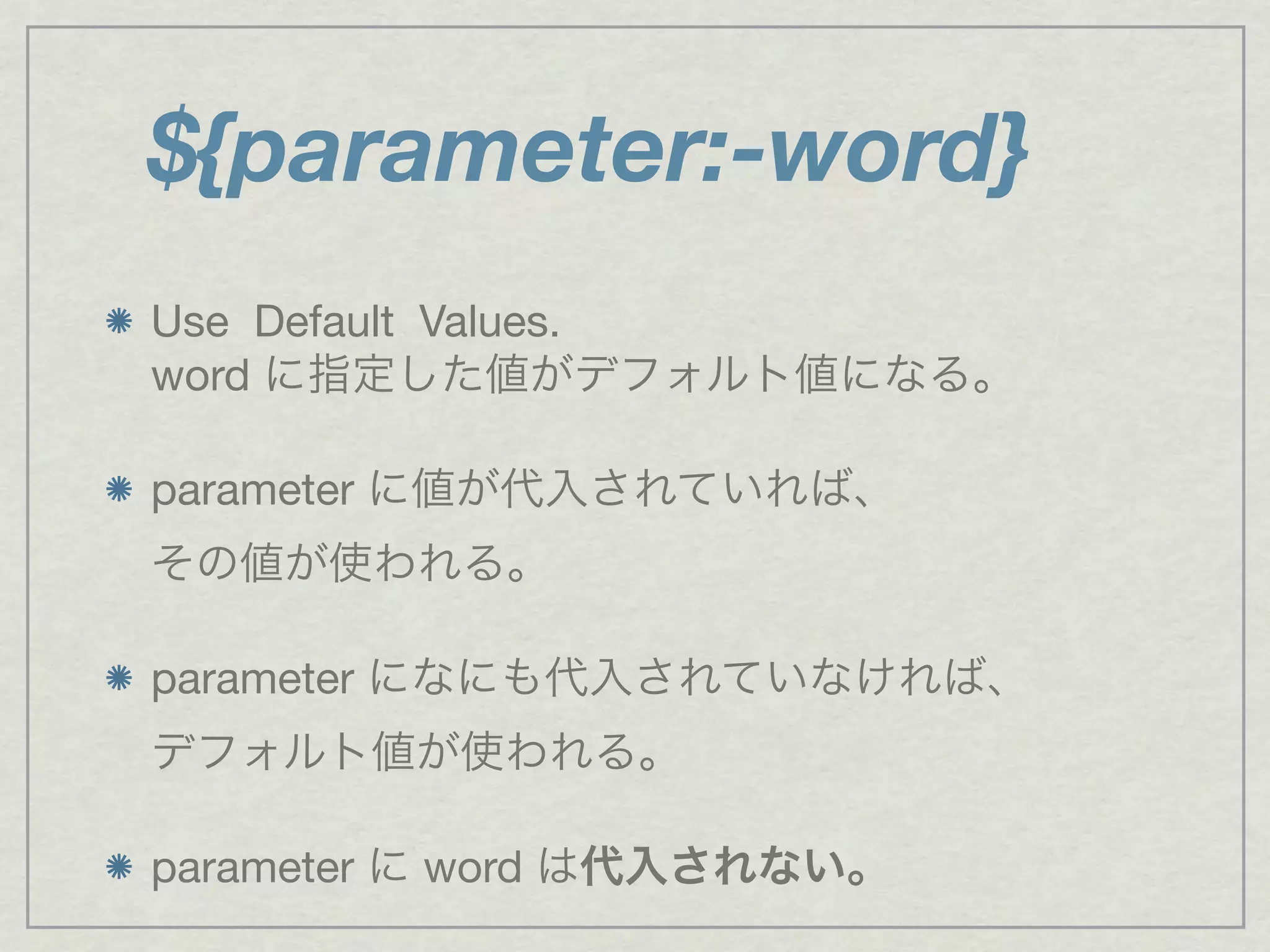 Use Default Values.
word に指定した値がデフォルト値になる。
parameter に値が代入されていれば、
その値が使われる。
parameter になにも代入されていなければ、
デフォルト値が使われる。
parameter に word は代入されない。
${parameter:-word}
 