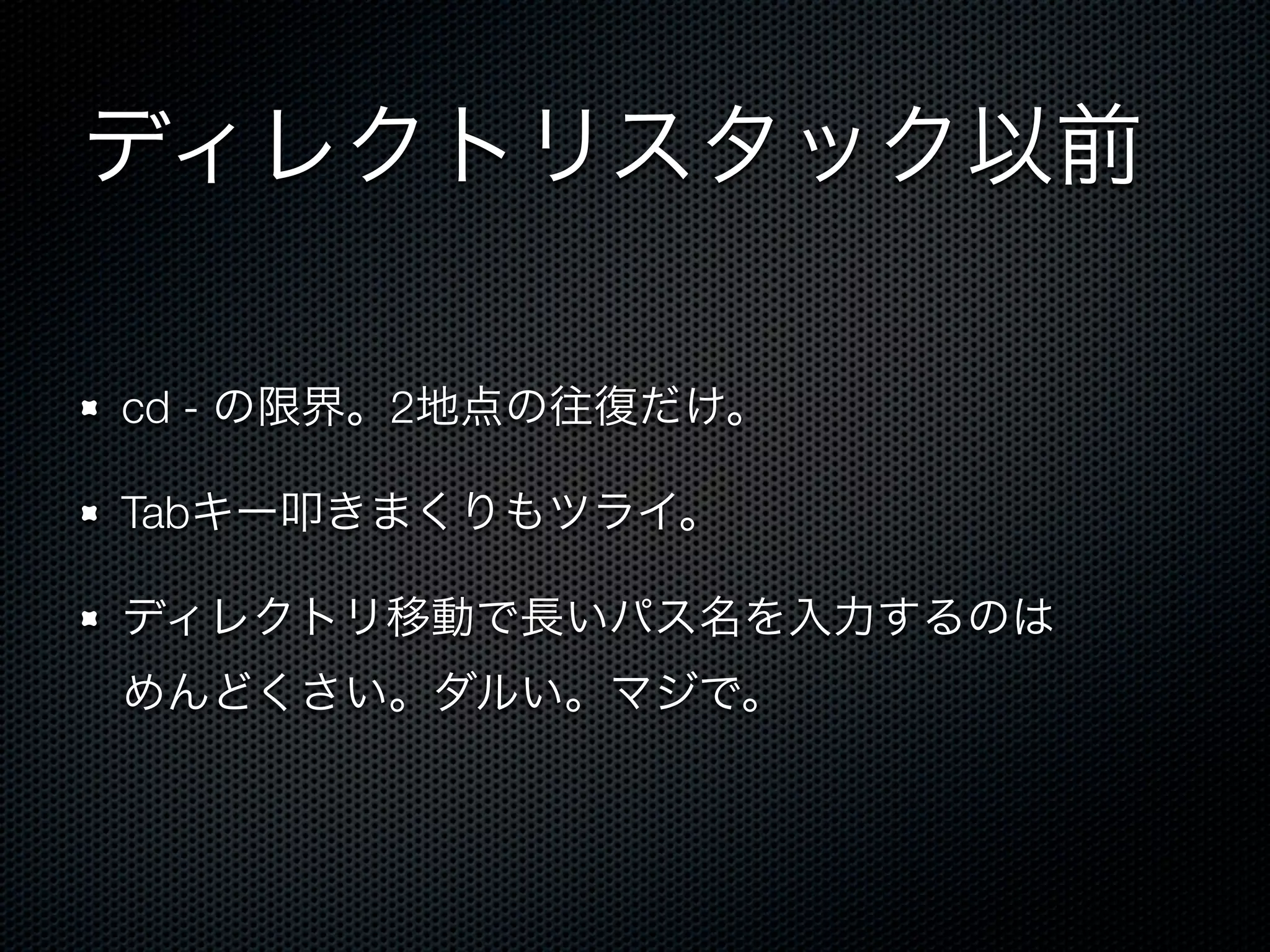 ディレクトリスタック以前 
cd - の限界。2地点の往復だけ。 
Tabキー叩きまくりもツライ。 
ディレクトリ移動で長いパス名を入力するのは 
めんどくさい。ダルい。マジで。 
 