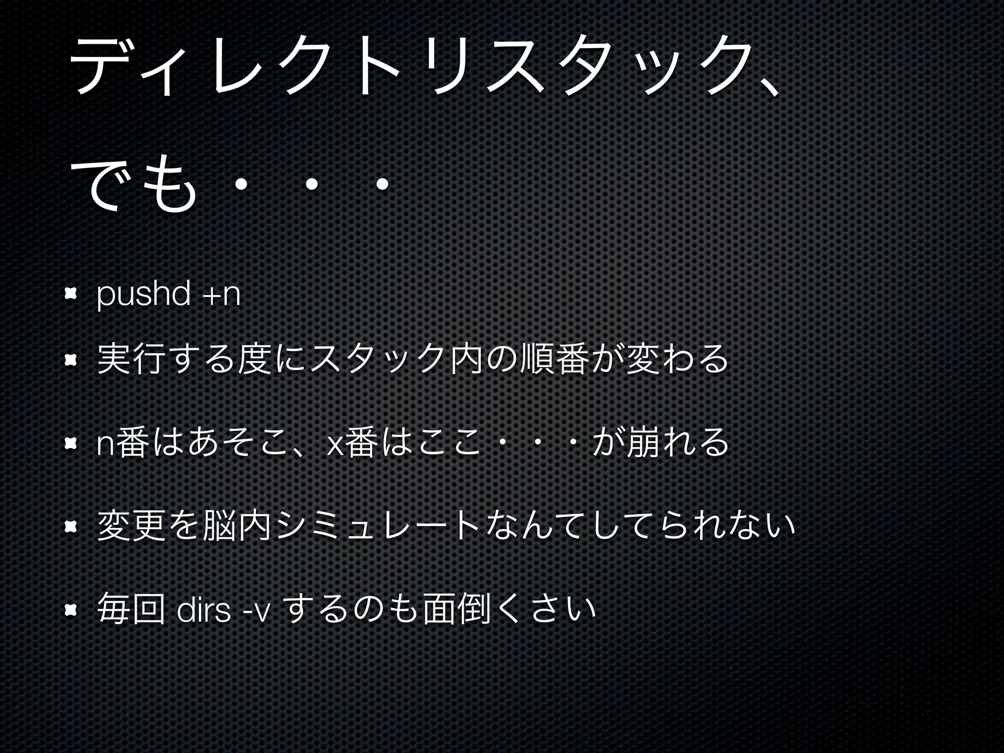 ディレクトリスタック、 
でも・・・ 
pushd +n 
実行する度にスタック内の順番が変わる 
n番はあそこ、x番はここ・・・が崩れる 
変更を脳内シミュレートなんてしてられない 
毎回 dirs -v するのも面倒くさい 
 
