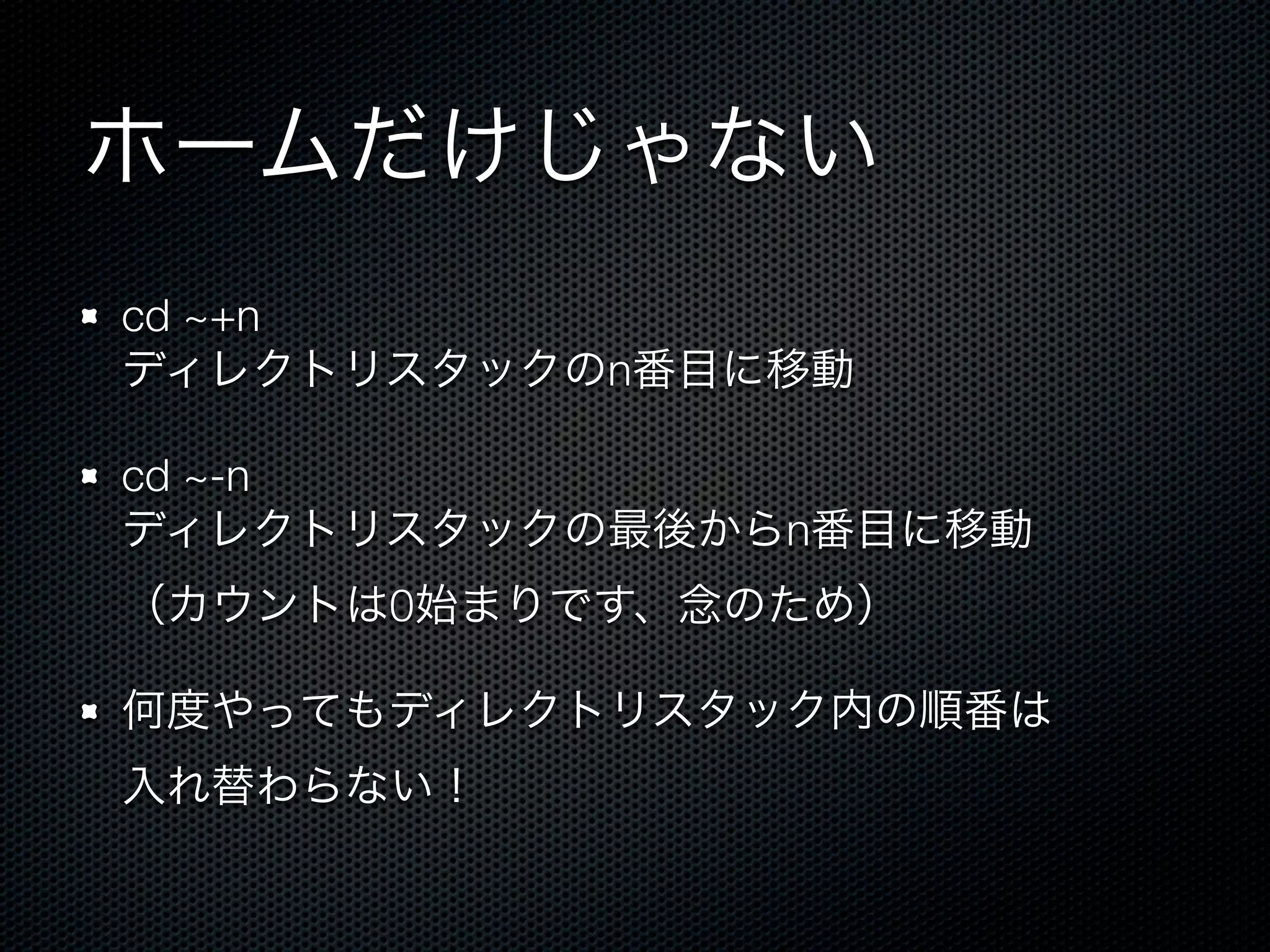 ホームだけじゃない 
cd ~+n 
ディレクトリスタックのn番目に移動 
cd ~-n 
ディレクトリスタックの最後からn番目に移動 
（カウントは0始まりです、念のため） 
何度やってもディレクトリスタック内の順番は 
入れ替わらない！ 
 