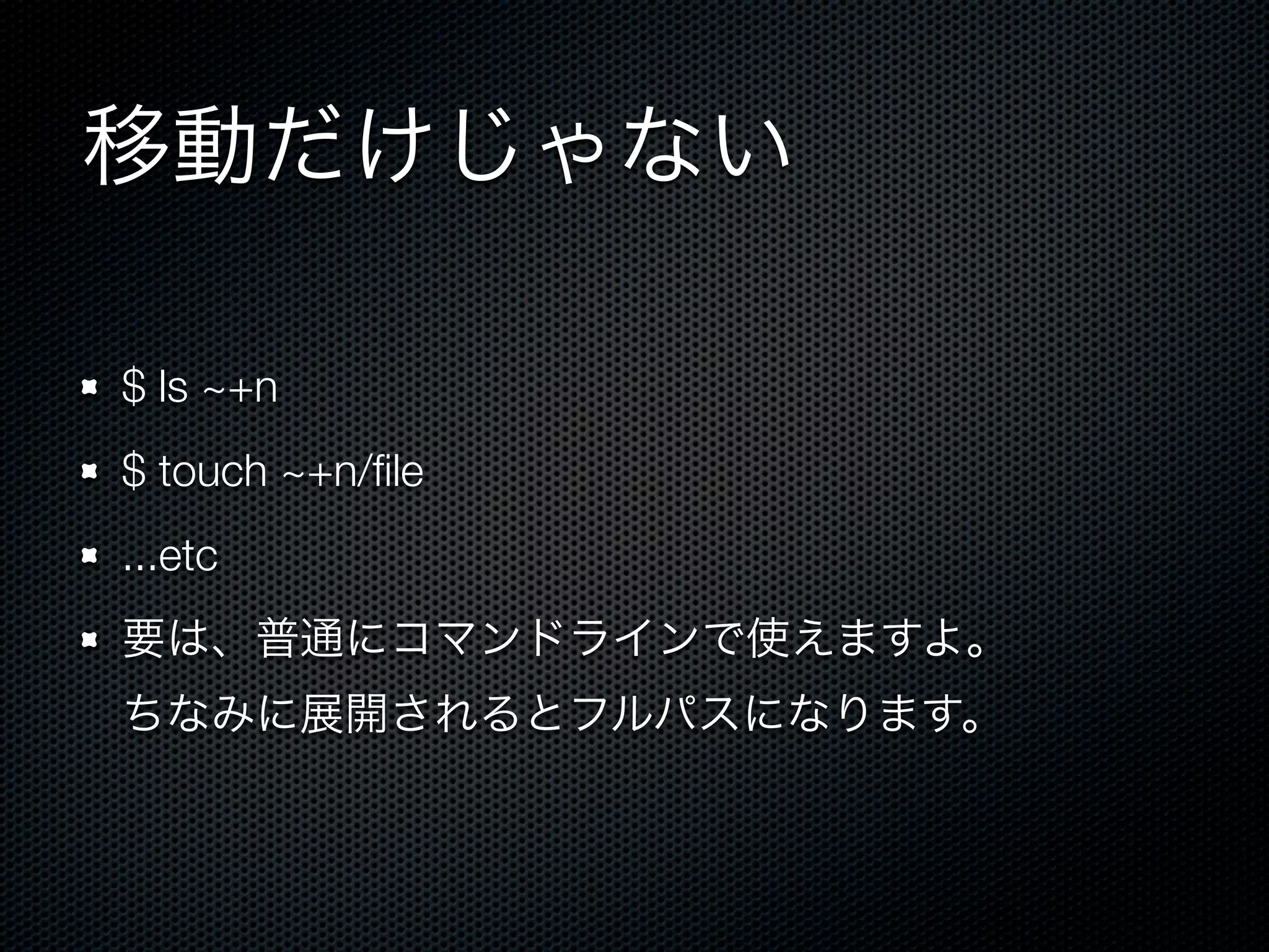 移動だけじゃない 
$ ls ~+n 
$ touch ~+n/file 
...etc 
要は、普通にコマンドラインで使えますよ。 
ちなみに展開されるとフルパスになります。 
 