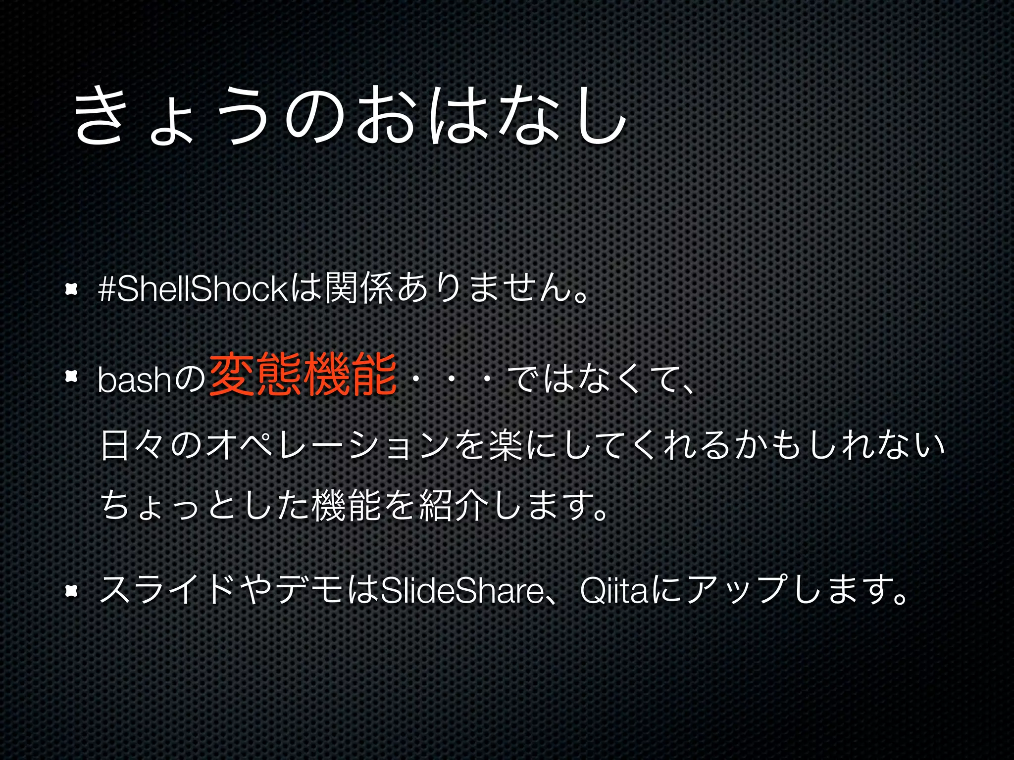 きょうのおはなし 
#ShellShockは関係ありません。 
bashの変態機能・・・ではなくて、 
日々のオペレーションを楽にしてくれるかもしれない 
ちょっとした機能を紹介します。 
スライドやデモはSlideShare、Qiitaにアップします。 
 