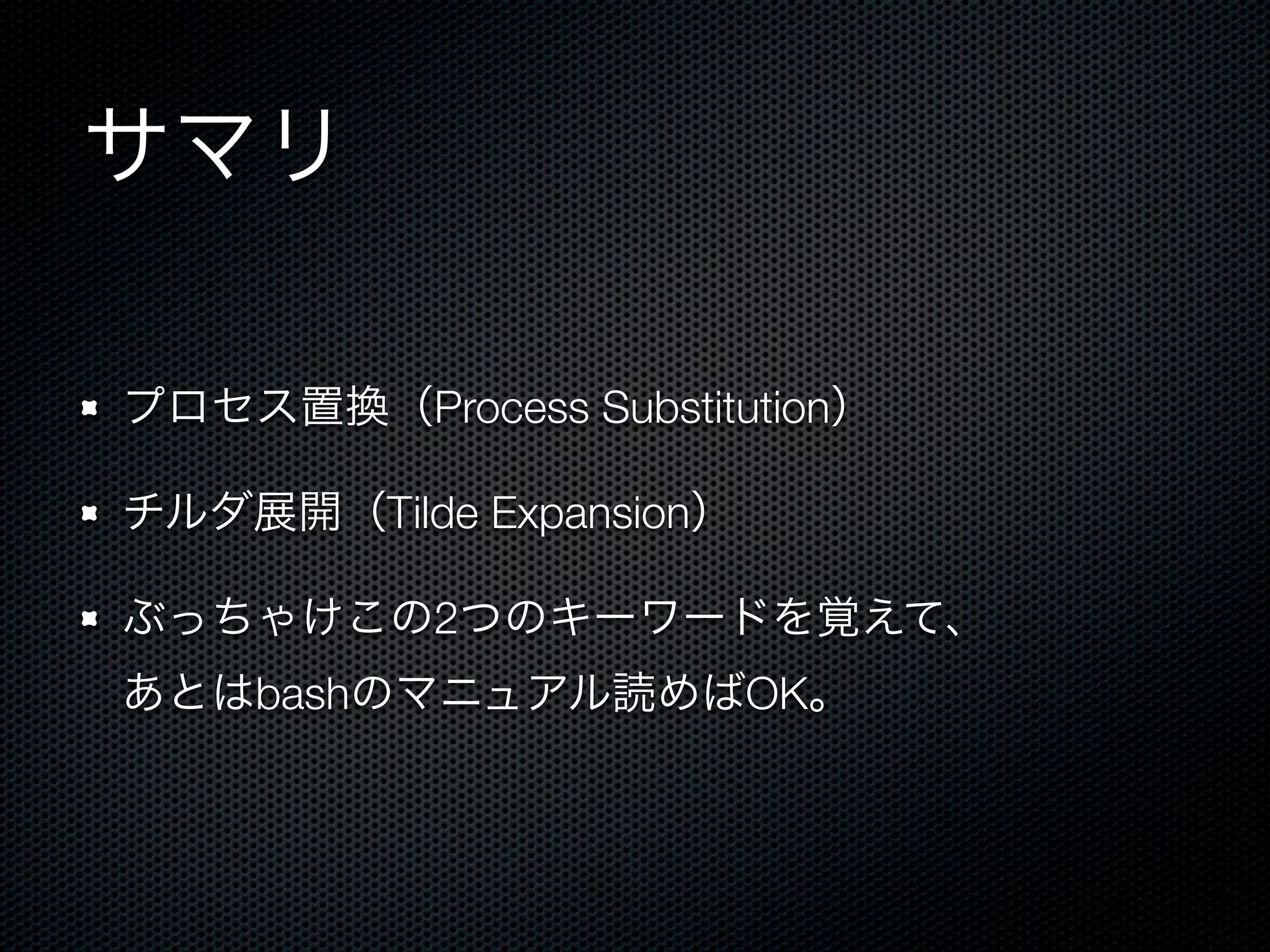 サマリ 
プロセス置換（Process Substitution） 
チルダ展開（Tilde Expansion） 
ぶっちゃけこの2つのキーワードを覚えて、 
あとはbashのマニュアル読めばOK。 
 