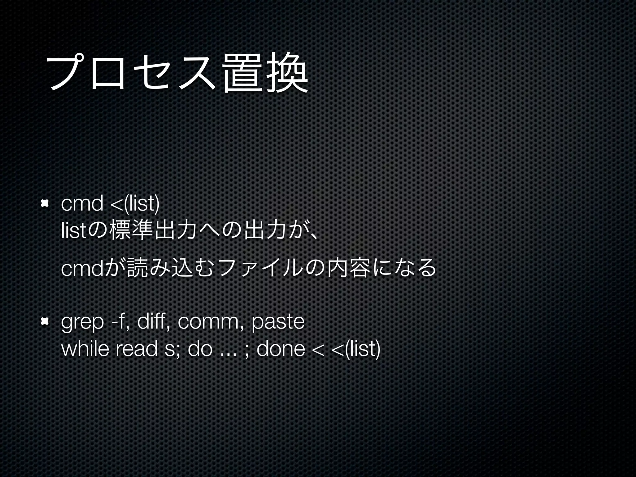 プロセス置換 
cmd <(list) 
listの標準出力への出力が、 
cmdが読み込むファイルの内容になる 
grep -f, diff, comm, paste 
while read s; do ... ; done < <(list) 
 