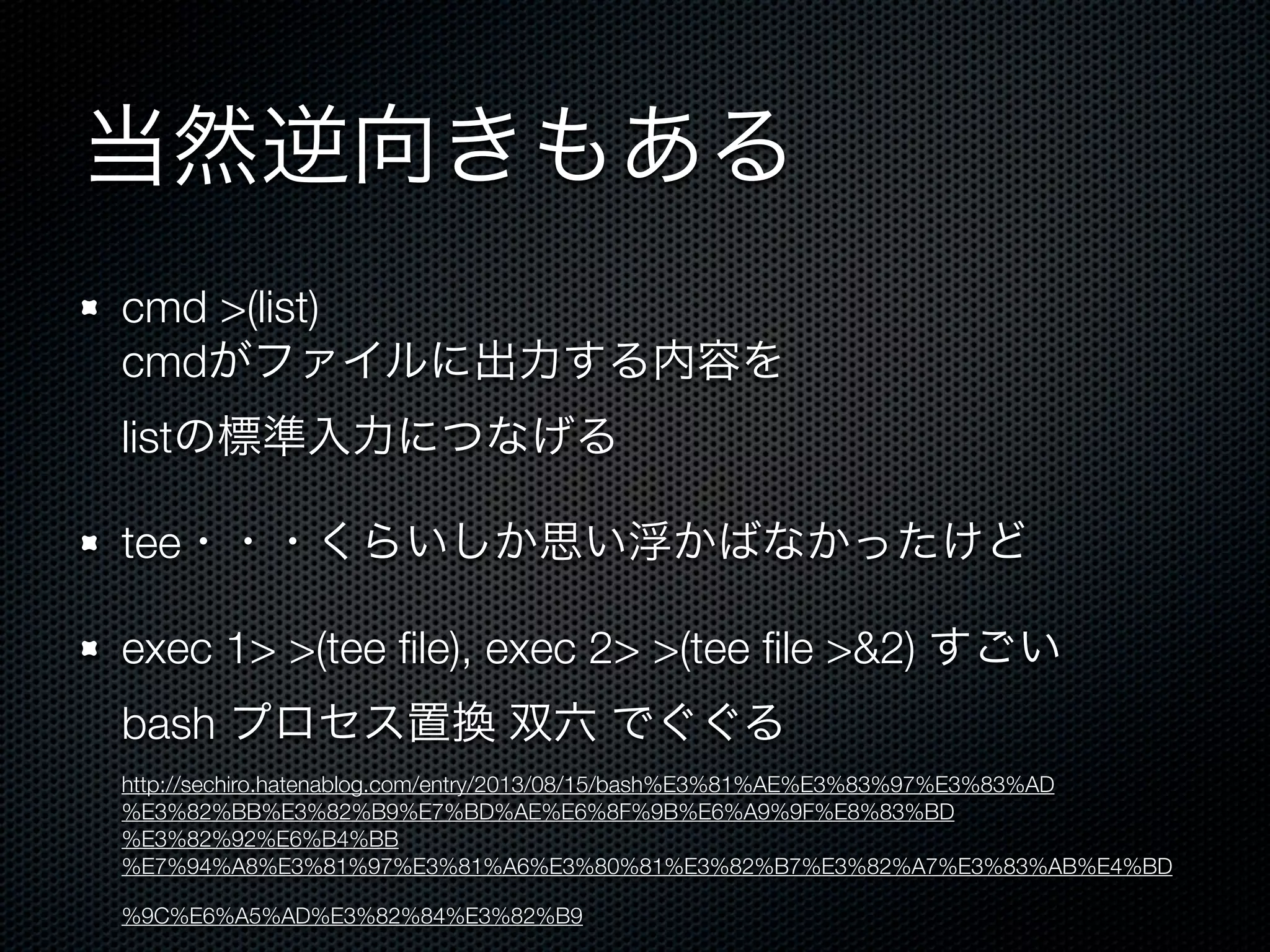 当然逆向きもある 
cmd >(list) 
cmdがファイルに出力する内容を 
listの標準入力につなげる 
tee・・・くらいしか思い浮かばなかったけど 
exec 1> >(tee file), exec 2> >(tee file >&2) すごい 
bash プロセス置換 双六 でぐぐる 
http://sechiro.hatenablog.com/entry/2013/08/15/bash%E3%81%AE%E3%83%97%E3%83%AD 
%E3%82%BB%E3%82%B9%E7%BD%AE%E6%8F%9B%E6%A9%9F%E8%83%BD 
%E3%82%92%E6%B4%BB 
%E7%94%A8%E3%81%97%E3%81%A6%E3%80%81%E3%82%B7%E3%82%A7%E3%83%AB%E4%BD 
%9C%E6%A5%AD%E3%82%84%E3%82%B9 
 