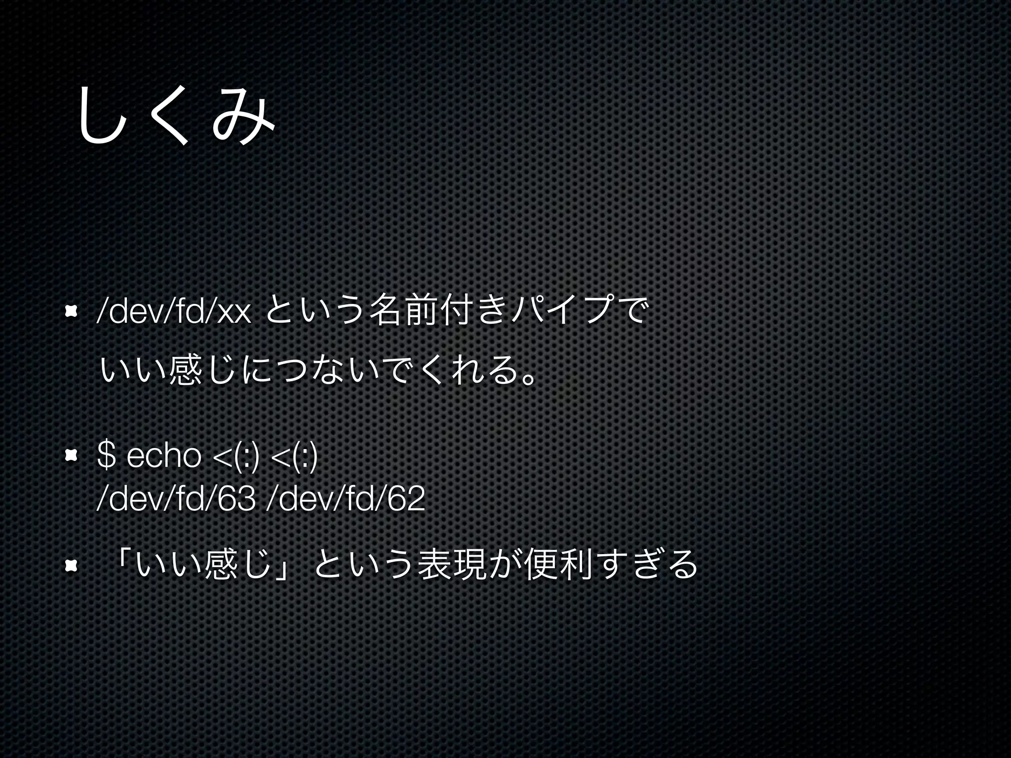 しくみ 
/dev/fd/xx という名前付きパイプで 
いい感じにつないでくれる。 
$ echo <(:) <(:) 
/dev/fd/63 /dev/fd/62 
「いい感じ」という表現が便利すぎる 
 