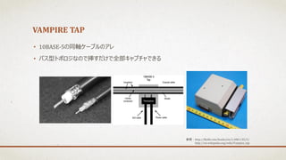 VAMPIRE TAP
• 10BASE-5の同軸ケーブルのアレ
• バス型トポロジなので挿すだけで全部キャプチャできる
参照：http://flylib.com/books/en/1.408.1.35/1/
http://en.wikipedia.org/wiki/Vampire_tap
 