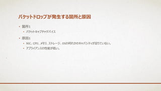 パケットドロップが発生する箇所と原因
• 箇所1
• パケットキャプチャデバイス
• 原因1
• NIC、CPU、メモリ、ストレージ、OSの何れかのキャパシティが足りていない。
• アプライアンスの性能が低い。
 