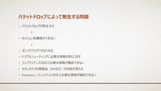 パケットドロップによって発生する問題
• パケットドロップが発生する
↓
• セッション再構築ができない
↓
• 正しくデバッグできなくなる
• トラブルシューティングに必要な情報を取りこぼす
• コンプライアンス対応で必要な情報が確認できない
• セキュリティ対策製品（IPSなど）の性能が落ちる
• Forensics / インシデント対応で必要な情報が確認できない
 