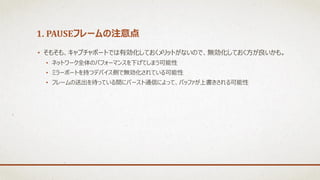 1. PAUSEフレームの注意点
• そもそも、キャプチャポートでは有効化しておくメリットがないので、無効化しておく方が良いかも。
• ネットワーク全体のパフォーマンスを下げてしまう可能性
• ミラーポートを持つデバイス側で無効化されている可能性
• フレームの送出を待っている間にバースト通信によって、バッファが上書きされる可能性
 