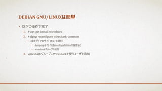 DEBIAN GNU/LINUXは簡単
• 以下の操作で完了
1. # apt-get install wireshark
2. # dpkg-reconfigure wireshark-common
• 設定ダイアログで「YES」を選択
• dumpcapコマンドにLinux Capabilitiesの設定など
• wiresharkグループの追加
3. wiresharkグループにWiresharkを使うユーザを追加
 