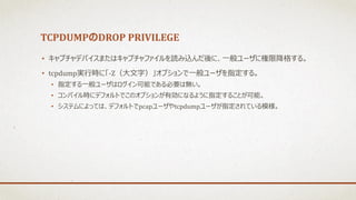 TCPDUMPのDROP PRIVILEGE
• キャプチャデバイスまたはキャプチャファイルを読み込んだ後に、一般ユーザに権限降格する。
• tcpdump実行時に「-Z（大文字）」オプションで一般ユーザを指定する。
• 指定する一般ユーザはログイン可能である必要は無い。
• コンパイル時にデフォルトでこのオプションが有効になるように指定することが可能。
• システムによっては、デフォルトでpcapユーザやtcpdumpユーザが指定されている模様。
 