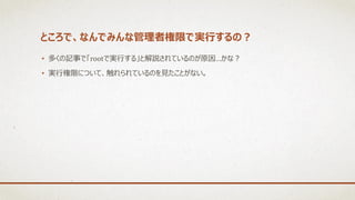ところで、なんでみんな管理者権限で実行するの？
• 多くの記事で「rootで実行する」と解説されているのが原因…かな？
• 実行権限について、触れられているのを見たことがない。
 