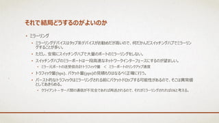 それで結局どうするのがよいのか
• ミラーリング
• ミラーリングデバイスはタップ系デバイスがお勧めだが高いので、何だかんだスイッチングハブでミラーリン
グすることが多い。
• ただし、安易にスイッチングハブで大量のポートのミラーリングをしない。
• スイッチングハブのミラーポートは一段高速なネットワークインターフェースにするのが望ましい。
• ミラー元ポートの送受信合計トラフィック量 ＜ ミラーポートのリンクアップ速度
• トラフィック量(bps)、パケット量(pps)の見積もりはなるべく正確に行う。
• バースト的なトラフィックはミラーリングされる前にパケットドロップする可能性があるので、そこは異常値
としてあきらめる。
• クライアント－サーバ間の通信が不完全であれば再送されるので、それがミラーリングされればOKと考える。
 