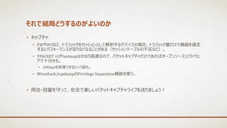 それで結局どうするのがよいのか
• キャプチャ
• FWやIPSなど、トラフィックをセッションとして解析するデバイスの場合、トラフィック量だけで機器を選定
するとパフォーマンスが足りなくなることがある（セッションテーブルの不足など）。
• TPACKET v3やnetmapはかなり高速なので、パケットキャプチャだけであればオープンソースソフトウェ
アで十分かも。
• 10Gbpsを処理できるという話も。
• Wireshark/tcpdumpのPrivilege Separation機能を使う。
• 用法・容量を守って、安全で楽しいパケットキャプチャライフを送りましょう！
 