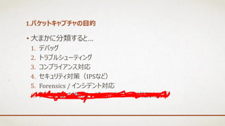 1.パケットキャプチャの目的
• 大まかに分類すると…
1. デバッグ
2. トラブルシューティング
3. コンプライアンス対応
4. セキュリティ対策（IPSなど）
5. Forensics / インシデント対応
6. 気になるあの娘のユーザIDとパスワードが知りたい！
 
