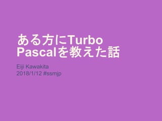 ある方にTurbo
Pascalを教えた話
Eiji Kawakita
2018/1/12 #ssmjp
 