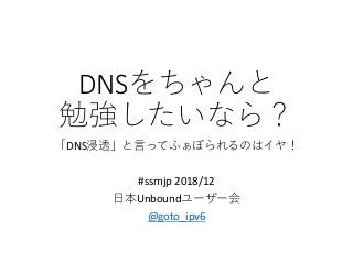 DNSをちゃんと
勉強したいなら？
「DNS浸透」と言ってふぁぼられるのはイヤ！
#ssmjp 2018/12
日本Unboundユーザー会
@goto_ipv6
 