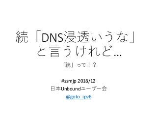 続「DNS浸透いうな」
と言うけれど…
「続」って！？
#ssmjp 2018/12
日本Unboundユーザー会
@goto_ipv6
 