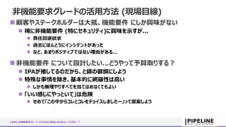 いきなり{非機能要求グレード,PCIDSS}担当にさせられた！どうする！？
顧客やステークホルダーは大抵、機能要件 にしか興味がない
 稀に非機能要件 (特にセキュリティ)に興味を示すが...
 責任回避欲求
 過去にほんとうにインシデントがあった
 など、あまりポジティブではない理由がある...
非機能要件 について設計したい...どうやって予算取りする？
 IPAが推してるのだから、と錦の御旗にしよう
 特殊な事情を除き、基本的に網羅性は高い
 しかも無理やりすべてを当てはめなくてもよい
 「いい感じにやっといて」は危険
 せめて「この中からコレとコレをチョイスしましたー」って提案しよう
非機能要求グレードの活用方法 (現場目線)
 