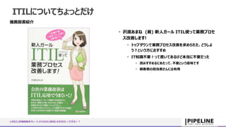 ITILについてちょっとだけ
推薦図書紹介
 沢渡あまね (著) 新人ガール ITIL使って業務プロセ
ス改善します!
 トップダウンで業務プロセス改善を求められた、どうしよ
う？という方におすすめ
 IT知識不要！って書いてあるけど本当に不要だった
 読みすすめるにあたって、不要という意味です
 顧客側の担当者さんには有用
いきなり{非機能要求グレード,PCIDSS}担当にさせられた！どうする！？
 