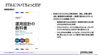 ITILについてちょっとだけ
推薦図書紹介
 日本ビジネスシステムズ株式会社 (著), 近藤 誠司
(著) 運用設計の教科書 ～現場で困らないITサービ
スマネジメントの実践ノウハウ
 運用設計書そのものの書き方、運用設計書がなぜ必要
とされるのかを学ぶのに有用
 プロジェクトのフェーズごとに何をしたらよいか、どういうア
ウトプットをすればよいのかが丁寧に書かれている
 ITILそのものの理解、というよりも、ITILをどうやって運
用に落とし込んでいくか、という観点で読むと非常に腹落
ちする
いきなり{非機能要求グレード,PCIDSS}担当にさせられた！どうする！？
 