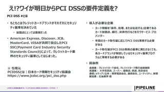 え!?ワイが明日からPCI DSSの要件定義を?
PCI DSS #とは
 もともとはクレジットカードブランドがそれぞれにセキュリ
ティ基準を決めていた
 加盟店にとっては面倒だった
 American Express、Discover、JCB、
MasterCard、VISAが共同で設立したPCI
SSC(Payment Card Industry Security
Standards Council)によって、クレジットカード業
界のセキュリティ基準としてはじまった。
 導入が必要な企業
 カード情報を「保存、処理、または伝送する」企業である
カード加盟店、銀行、決済代行などを行うサービス・プロ
バイダー
 年間のカード取引量に応じてPCI DSS準拠する必要
がある
 カード取引量がPCI DSS準拠の基準に満たさなくても、
各カードブランドが制定しているセキュリティ基準プログ
ラムに準拠する必要がある
 具体例
いきなり{非機能要求グレード,PCIDSS}担当にさせられた！どうする！？
金融業：クレジットカード会社、クレジットカード発行金融機関
流通業： 大手百貨店、スーパー、量販店、鉄道、航空会社
通信/メディア/公共：携帯電話会社、通信会社、ユーティリティ、新聞
製造業：石油業界 他
※ 引用元
PCIDSSとは｜日本カード情報セキュリティ協議会
https://www.jcdsc.org/pci_dss.php
 