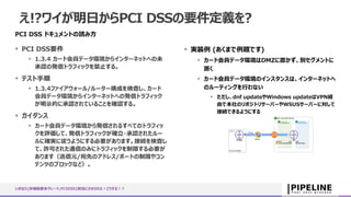 え!?ワイが明日からPCI DSSの要件定義を?
PCI DSS ドキュメントの読み方
 PCI DSS要件
 1.3.4 カード会員データ環境からインターネットへの未
承認の発信トラフィックを禁止する。
 テスト手順
 1.3.4ファイアウォール/ルーター構成を検査し、カード
会員データ環境からインターネットへの発信トラフィック
が明示的に承認されていることを確認する。
 ガイダンス
 カード会員データ環境から発信されるすべてのトラフィッ
クを評価して、発信トラフィックが確立・承認されたルー
ルに確実に従うようにする必要があります。接続を検査し
て、許可された通信のみにトラフィックを制限する必要が
あります（送信元/宛先のアドレス/ポートの制限やコン
テンツのブロックなど）。
 実装例 (あくまで例題です)
 カード会員データ環境はDMZに置かず、別セグメントに
置く
 カード会員データ環境のインスタンスは、インターネットへ
のルーティングを行わない
 ただし、dnf updateやWindows updateはVPN経
由で本社のリポジトリサーバーやWSUSサーバーに対して
接続できるようにする
いきなり{非機能要求グレード,PCIDSS}担当にさせられた！どうする！？
 