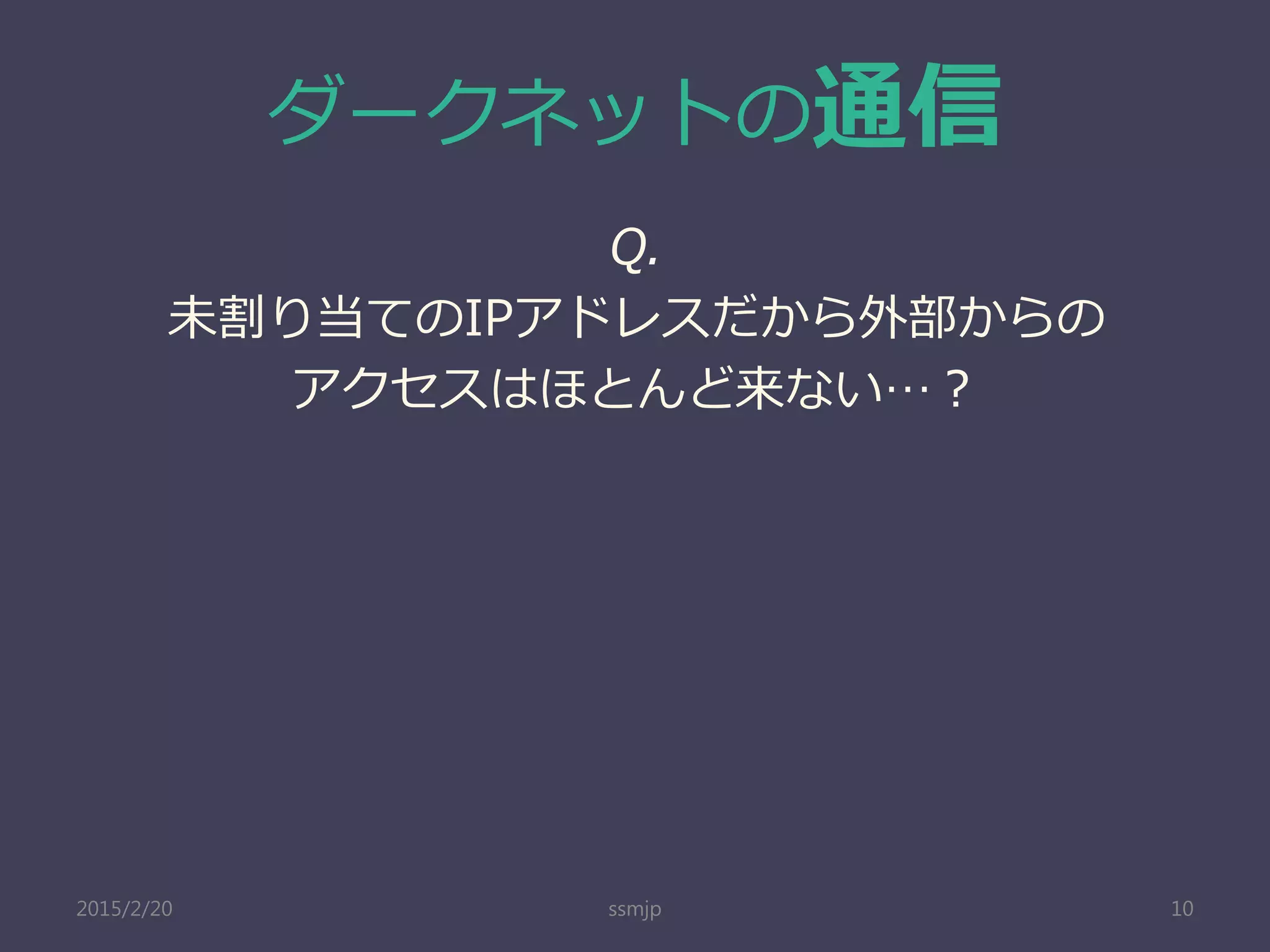 ダークネットの通信
ssmjp 10
Q.
未割り当てのIPアドレスだから外部からの
アクセスはほとんど来ない…？
2015/2/20
 