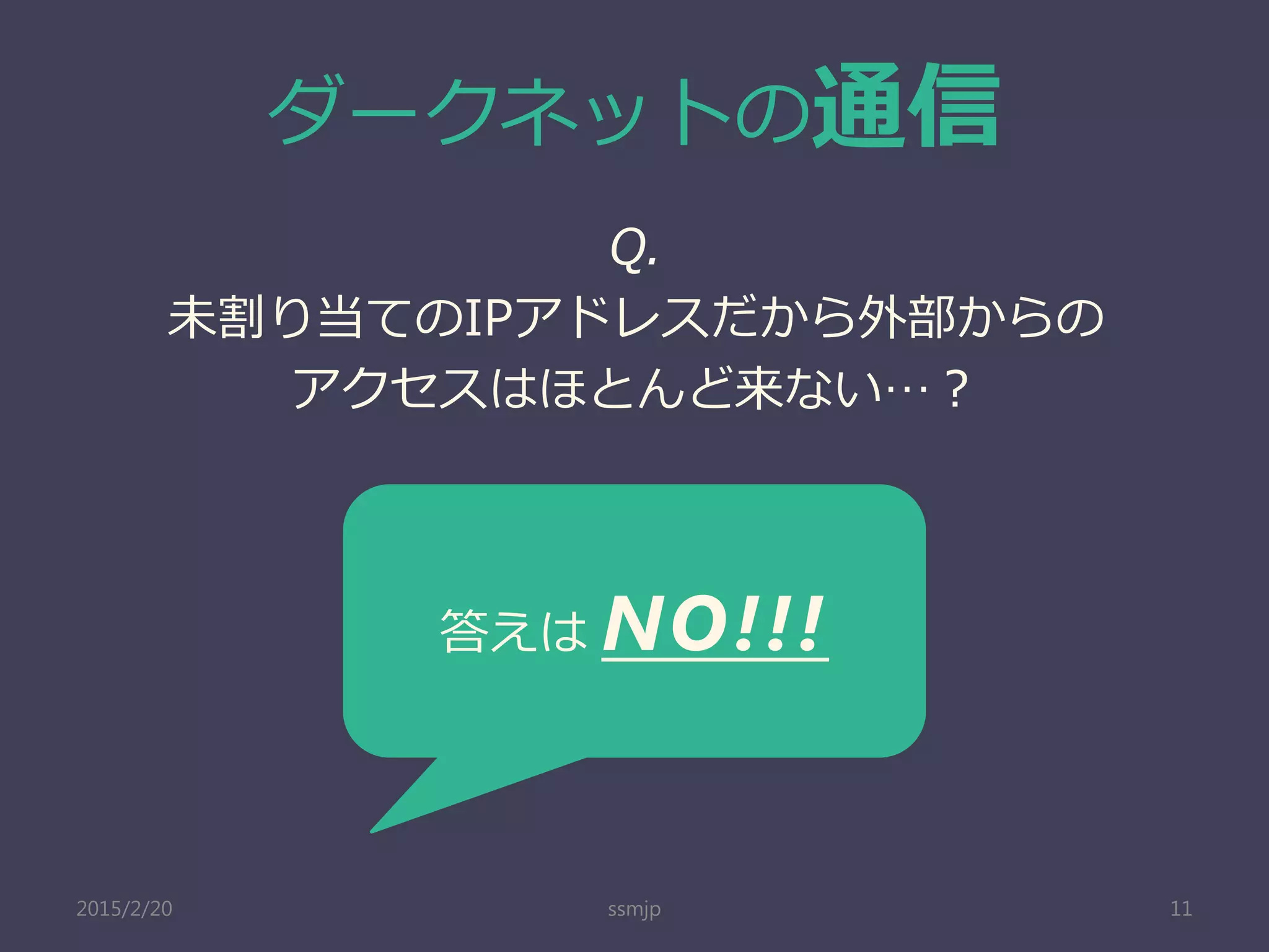 ダークネットの通信
Q.
未割り当てのIPアドレスだから外部からの
アクセスはほとんど来ない…？
ssmjp 11
答えは NO!!!
2015/2/20
 