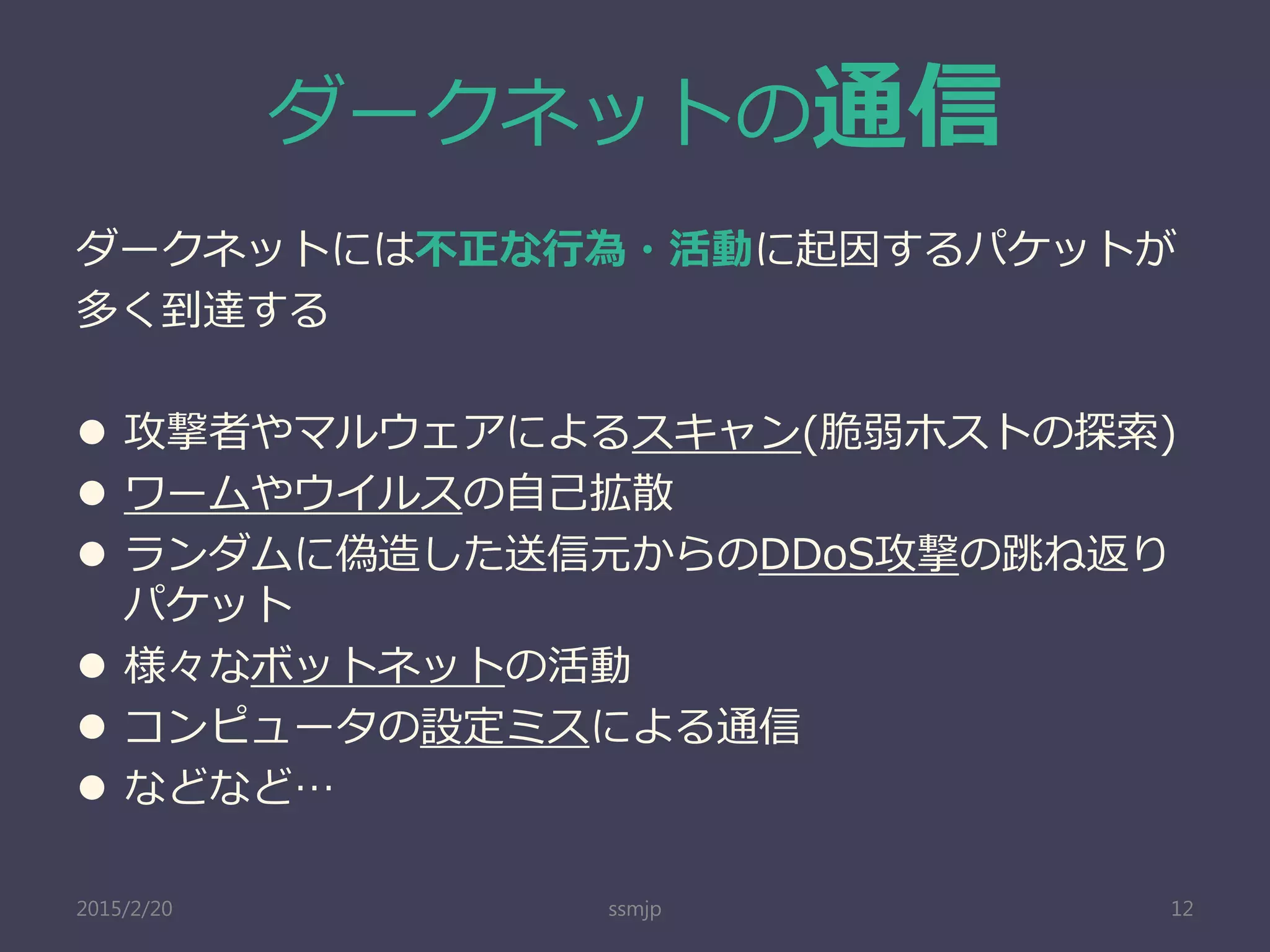 ダークネットの通信
ダークネットには不正な行為・活動に起因するパケットが
多く到達する
 攻撃者やマルウェアによるスキャン(脆弱ホストの探索)
 ワームやウイルスの自己拡散
 ランダムに偽造した送信元からのDDoS攻撃の跳ね返り
パケット
 様々なボットネットの活動
 コンピュータの設定ミスによる通信
 などなど…
ssmjp 122015/2/20
 