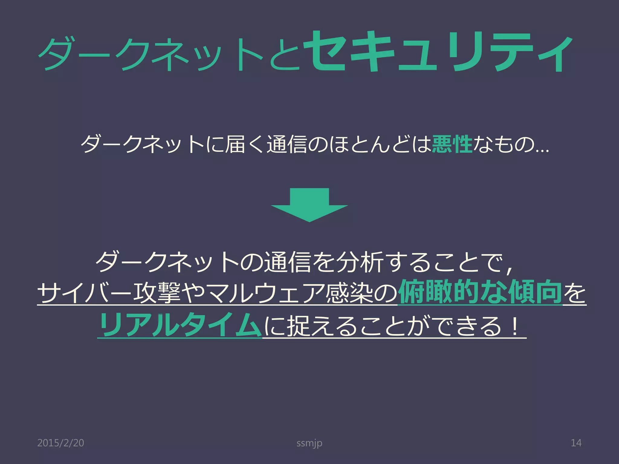 ダークネットとセキュリティ
ssmjp 14
ダークネットに届く通信のほとんどは悪性なもの…
ダークネットの通信を分析することで，
サイバー攻撃やマルウェア感染の俯瞰的な傾向を
リアルタイムに捉えることができる！
2015/2/20
 