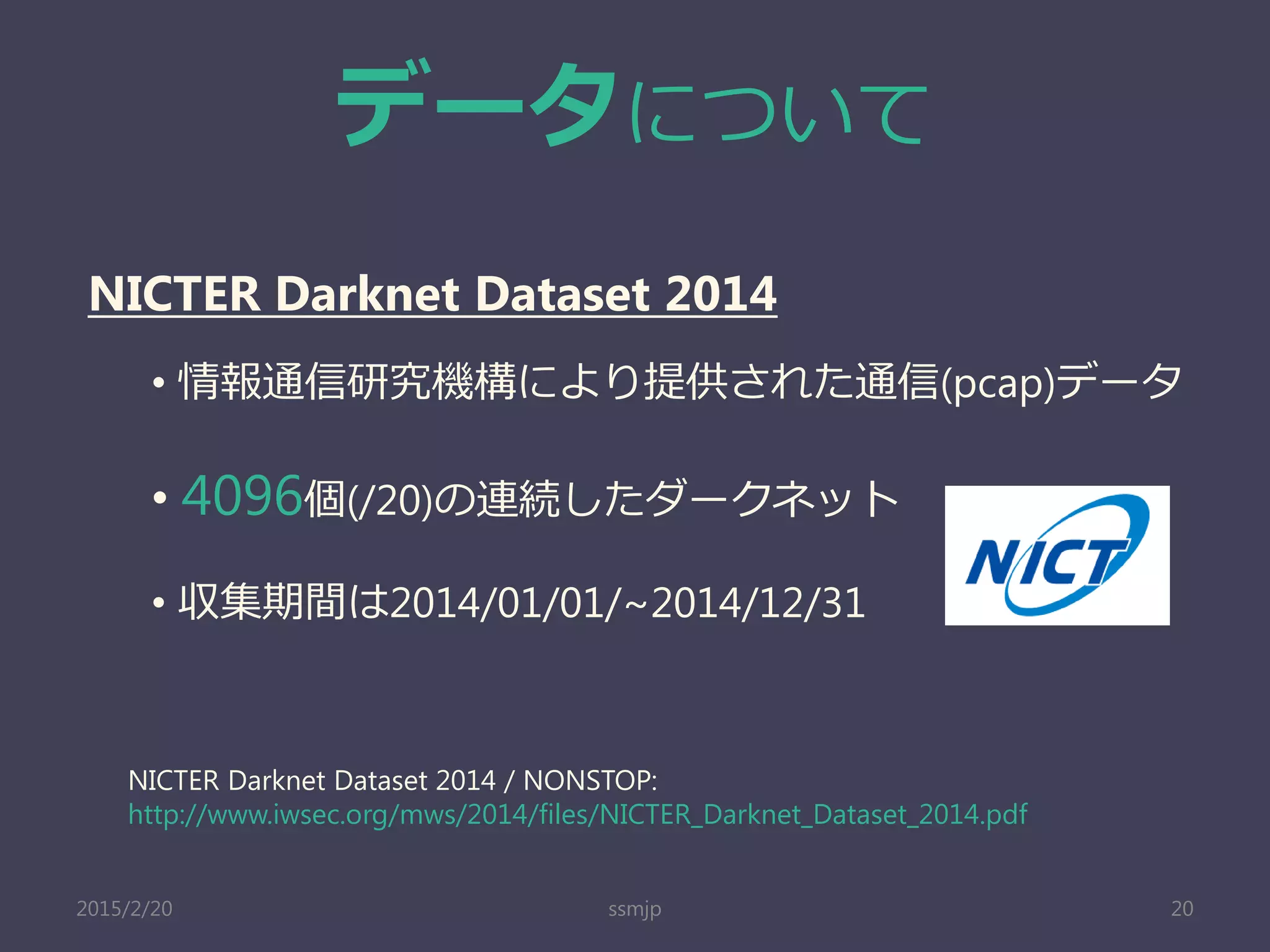 データについて
ssmjp 20
NICTER Darknet Dataset 2014
• 情報通信研究機構により提供された通信(pcap)データ
• 4096個(/20)の連続したダークネット
• 収集期間は2014/01/01/~2014/12/31
NICTER Darknet Dataset 2014 / NONSTOP:
http://www.iwsec.org/mws/2014/files/NICTER_Darknet_Dataset_2014.pdf
2015/2/20
 