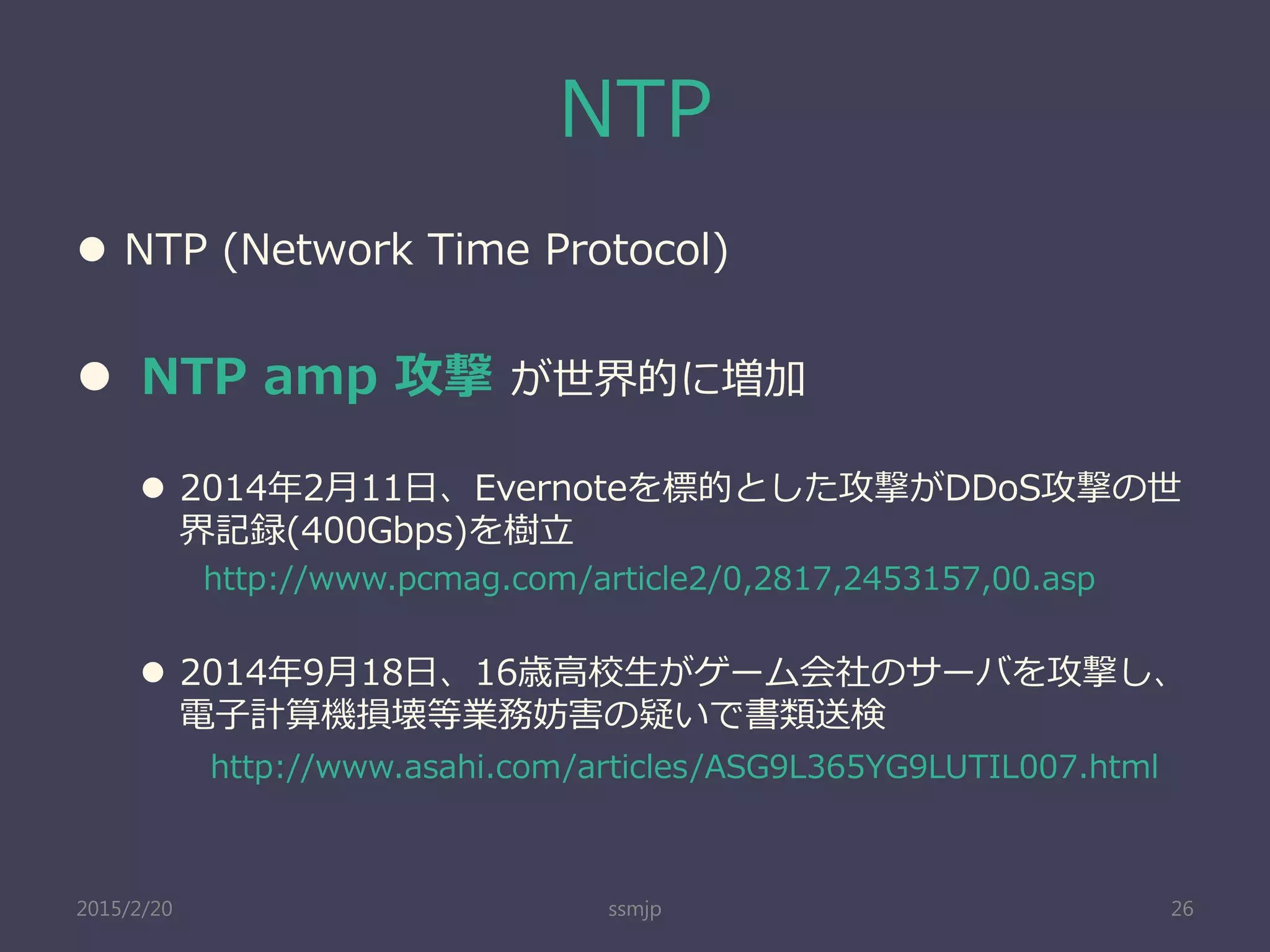 NTP
 NTP (Network Time Protocol)
 NTP amp 攻撃 が世界的に増加
 2014年2月11日、Evernoteを標的とした攻撃がDDoS攻撃の世
界記録(400Gbps)を樹立
http://www.pcmag.com/article2/0,2817,2453157,00.asp
 2014年9月18日、16歳高校生がゲーム会社のサーバを攻撃し、
電子計算機損壊等業務妨害の疑いで書類送検
http://www.asahi.com/articles/ASG9L365YG9LUTIL007.html
ssmjp 262015/2/20
 