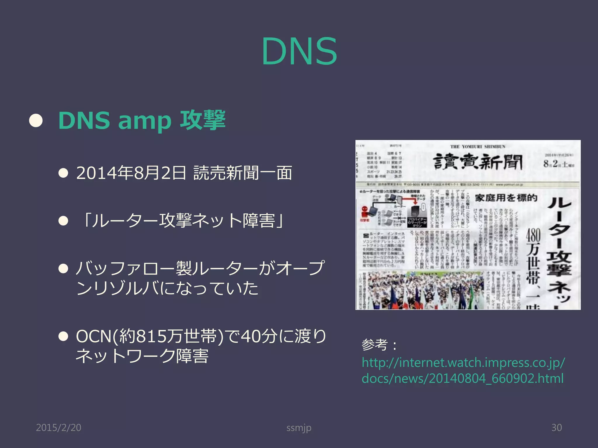 DNS
 DNS amp 攻撃
 2014年8月2日 読売新聞一面
 「ルーター攻撃ネット障害」
 バッファロー製ルーターがオープ
ンリゾルバになっていた
 OCN(約815万世帯)で40分に渡り
ネットワーク障害
ssmjp 30
参考：
http://internet.watch.impress.co.jp/
docs/news/20140804_660902.html
2015/2/20
 