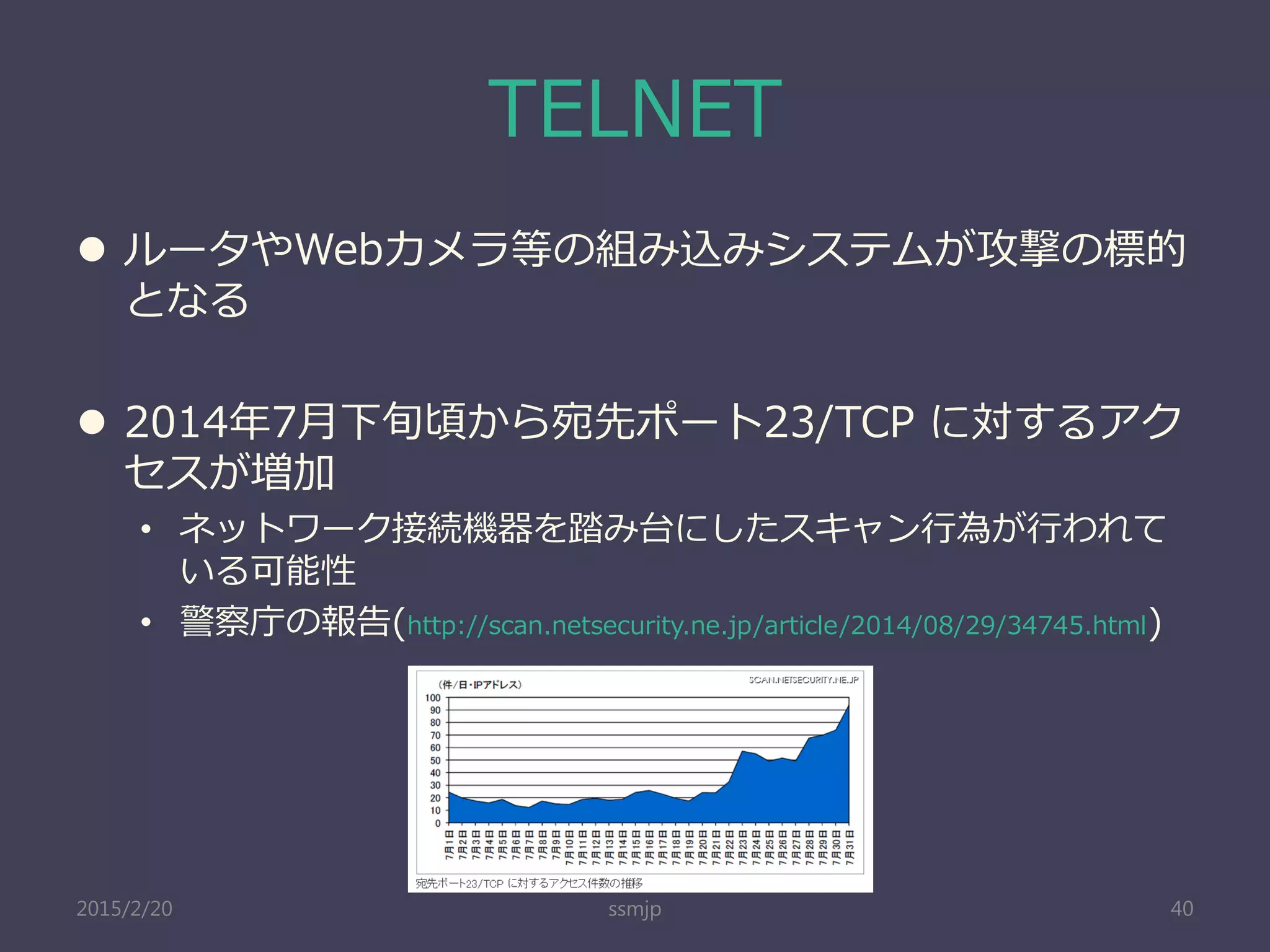 TELNET
 ルータやWebカメラ等の組み込みシステムが攻撃の標的
となる
 2014年7月下旬頃から宛先ポート23/TCP に対するアク
セスが増加
• ネットワーク接続機器を踏み台にしたスキャン行為が行われて
いる可能性
• 警察庁の報告(http://scan.netsecurity.ne.jp/article/2014/08/29/34745.html)
ssmjp 402015/2/20
 