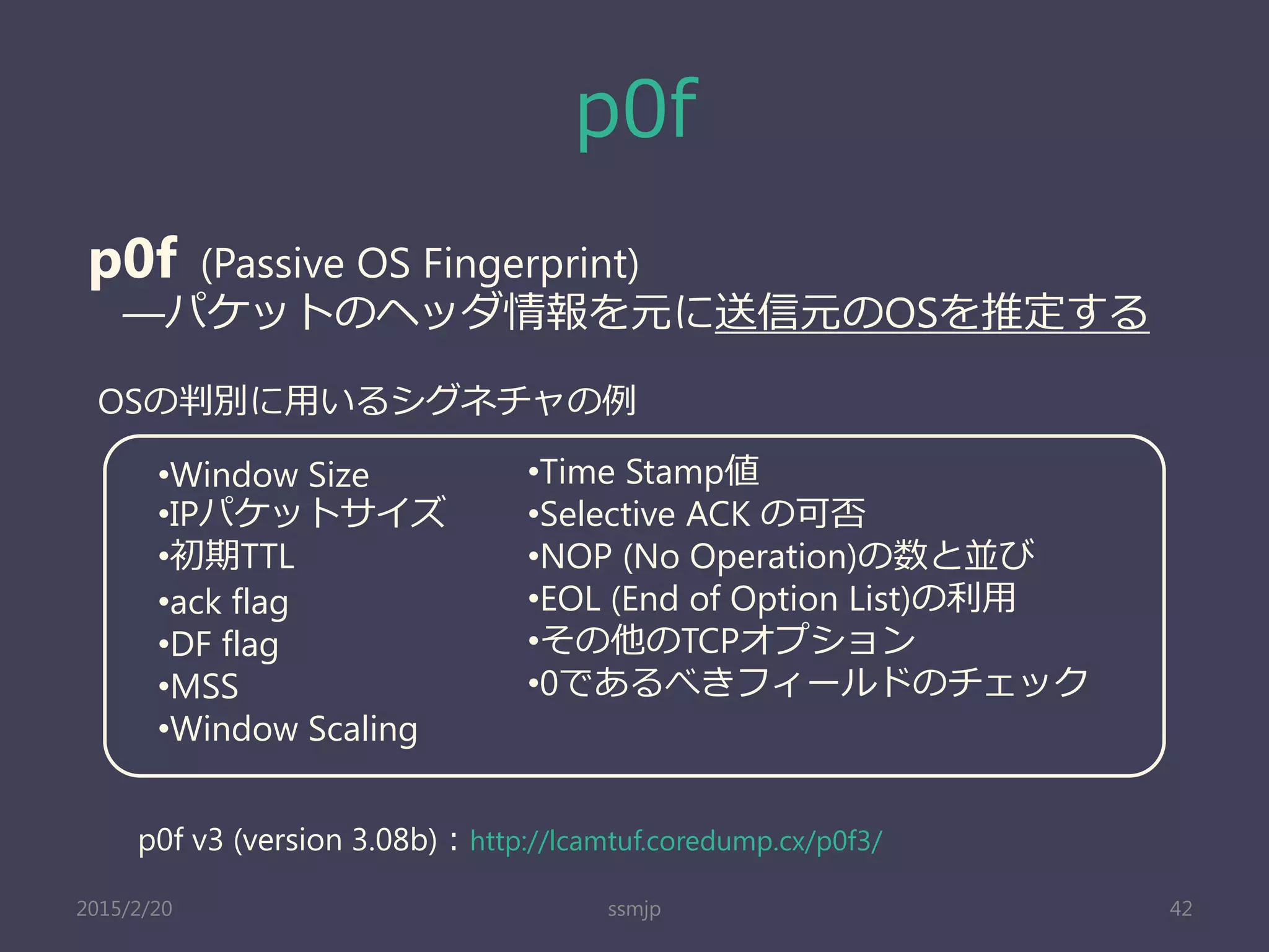 p0f
ssmjp 42
p0f (Passive OS Fingerprint)
―パケットのヘッダ情報を元に送信元のOSを推定する
OSの判別に用いるシグネチャの例
•Window Size
•IPパケットサイズ
•初期TTL
•ack flag
•DF flag
•MSS
•Window Scaling
•Time Stamp値
•Selective ACK の可否
•NOP (No Operation)の数と並び
•EOL (End of Option List)の利用
•その他のTCPオプション
•0であるべきフィールドのチェック
p0f v3 (version 3.08b)：http://lcamtuf.coredump.cx/p0f3/
2015/2/20
 