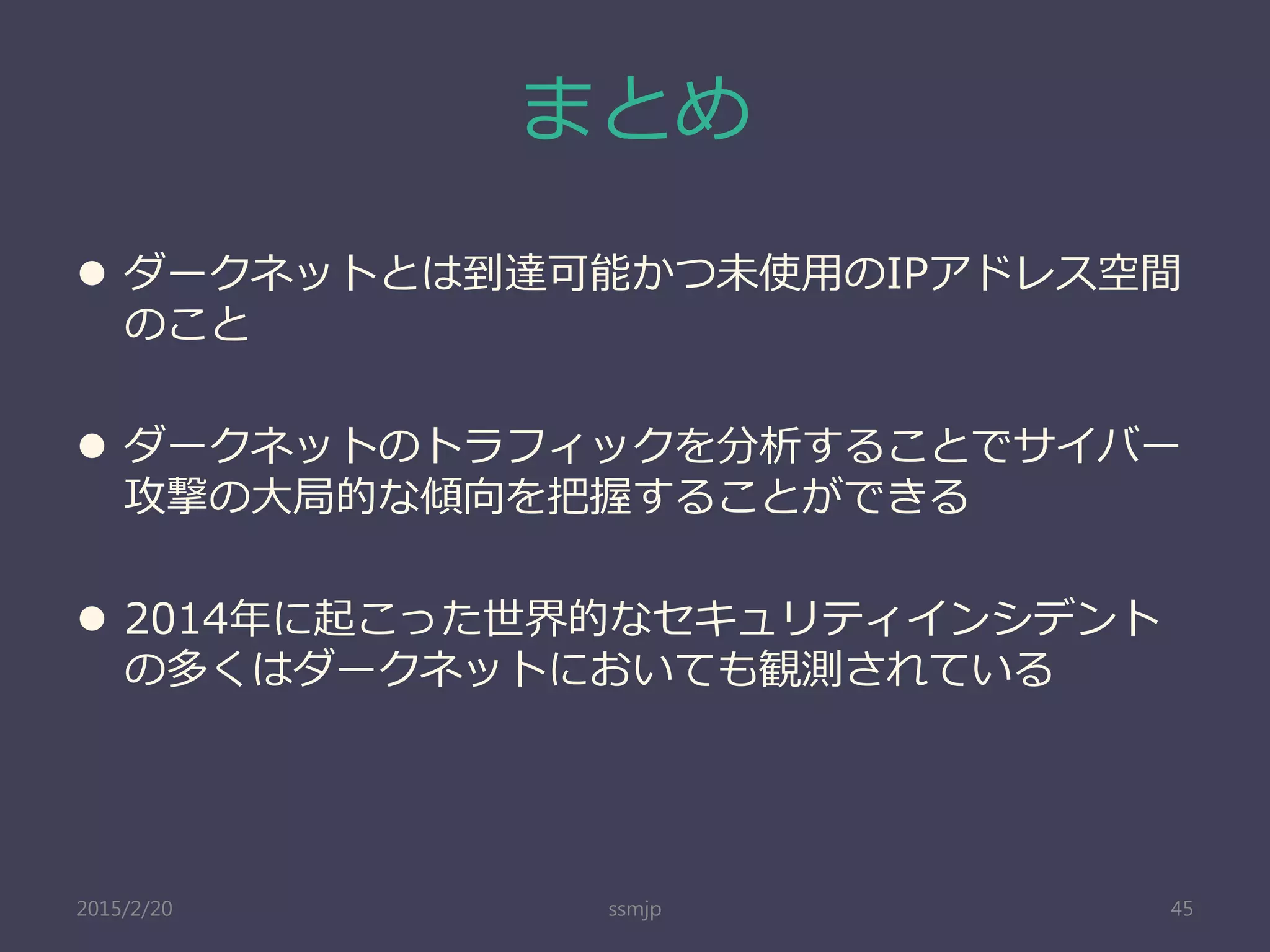 まとめ
 ダークネットとは到達可能かつ未使用のIPアドレス空間
のこと
 ダークネットのトラフィックを分析することでサイバー
攻撃の大局的な傾向を把握することができる
 2014年に起こった世界的なセキュリティインシデント
の多くはダークネットにおいても観測されている
ssmjp 452015/2/20
 