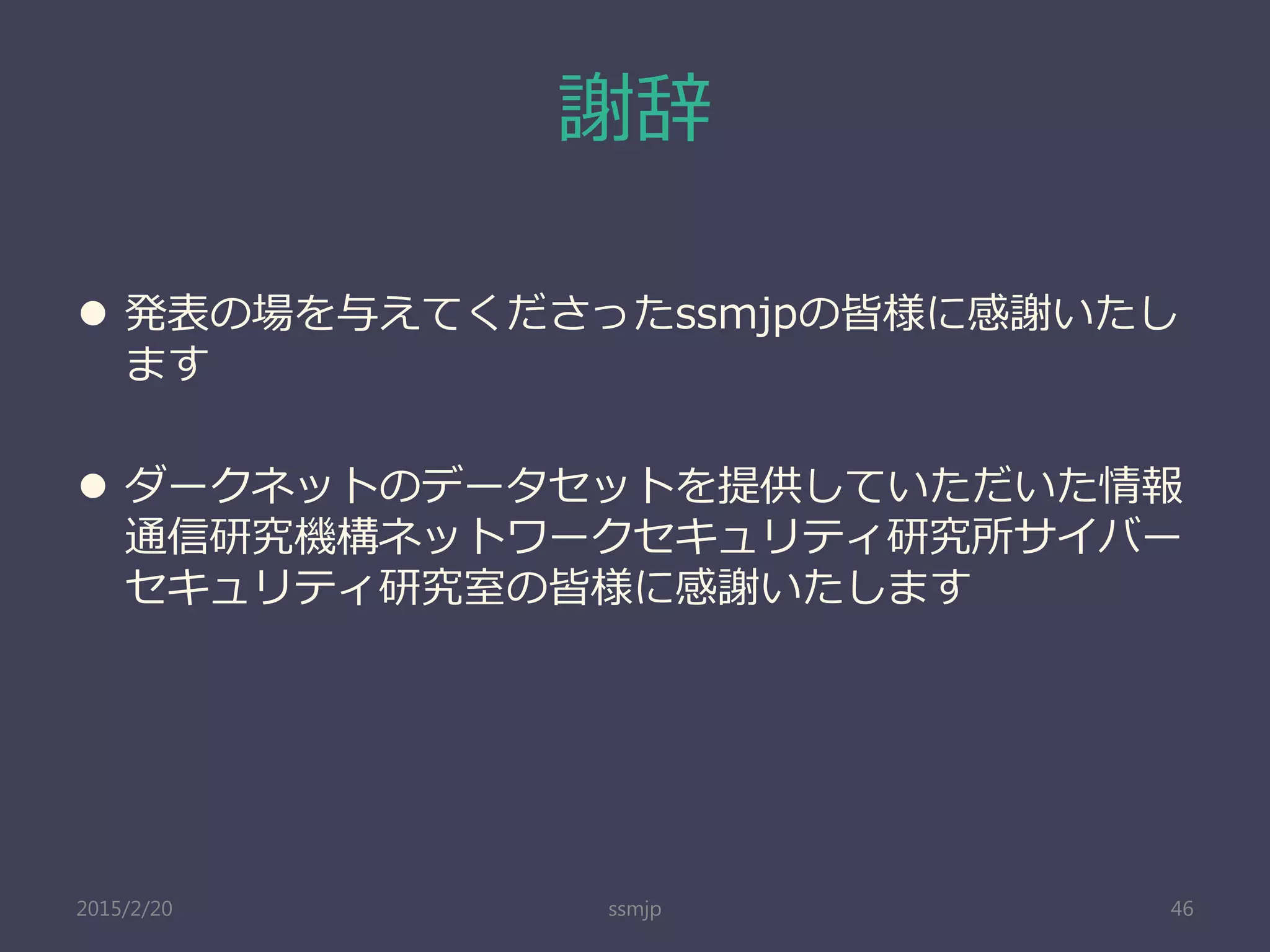 謝辞
 発表の場を与えてくださったssmjpの皆様に感謝いたし
ます
 ダークネットのデータセットを提供していただいた情報
通信研究機構ネットワークセキュリティ研究所サイバー
セキュリティ研究室の皆様に感謝いたします
ssmjp 462015/2/20
 