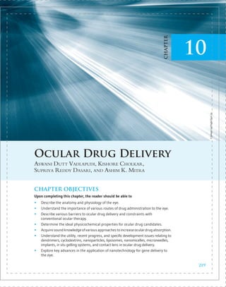 Ocular Drug Delivery
Aswani Dutt Vadlapudi, Kishore Cholkar,
Supriya Reddy Dasari, and Ashim K. Mitra
CHAPTER OBJECTIVES
Upon completing this chapter, the reader should be able to
„
„ Describe the anatomy and physiology of the eye.
„
„ Understand the importance of various routes of drug administration to the eye.
„
„ Describe various barriers to ocular drug delivery and constraints with
­
conventional ocular therapy.
„
„ Determine the ideal physicochemical properties for ocular drug candidates.
„
„ Acquiresoundknowledgeofvariousapproachestoincreaseoculardrugabsorption.
„
„ Understand the utility, recent progress, and specific development issues relating to
dendrimers, cyclodextrins, nanoparticles, liposomes, nanomicelles, microneedles,
implants, in situ gelling systems, and contact lens in ocular drug delivery.
„
„ Explore key advances in the application of nanotechnology for gene delivery to
the eye.
©
Taewoon
Lee/ShutterStock,
Inc.
219
10
CHAPTER
9781449674250_CH10_Pass5.indd 219 30/06/14 2:53 PM
 