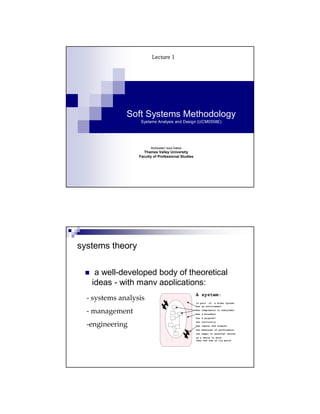 Lecture 1




              Soft Systems Methodology
                   Systems Analysis and Design (UCM0558E)




                        Abdisalam Issa-Salwe
                    Thames Valley University
                  Faculty of Professional Studies




systems theory

    a well-developed body of theoretical
   ideas - with many applications:
                                                    A system:
  - systems analysis
                                                    is part of a wider system
                                                    has an environment

  - management                                      has components or subsytems
                                                    has a boundary
                                                    has a purpose?


  -engineering
                                                    has continuity
                                                    has inputs and outputs
                                                    has measures of performance
                                                    can adapt to external shocks
                                                    as a whole is more
                                                    than the sum of its parts
 