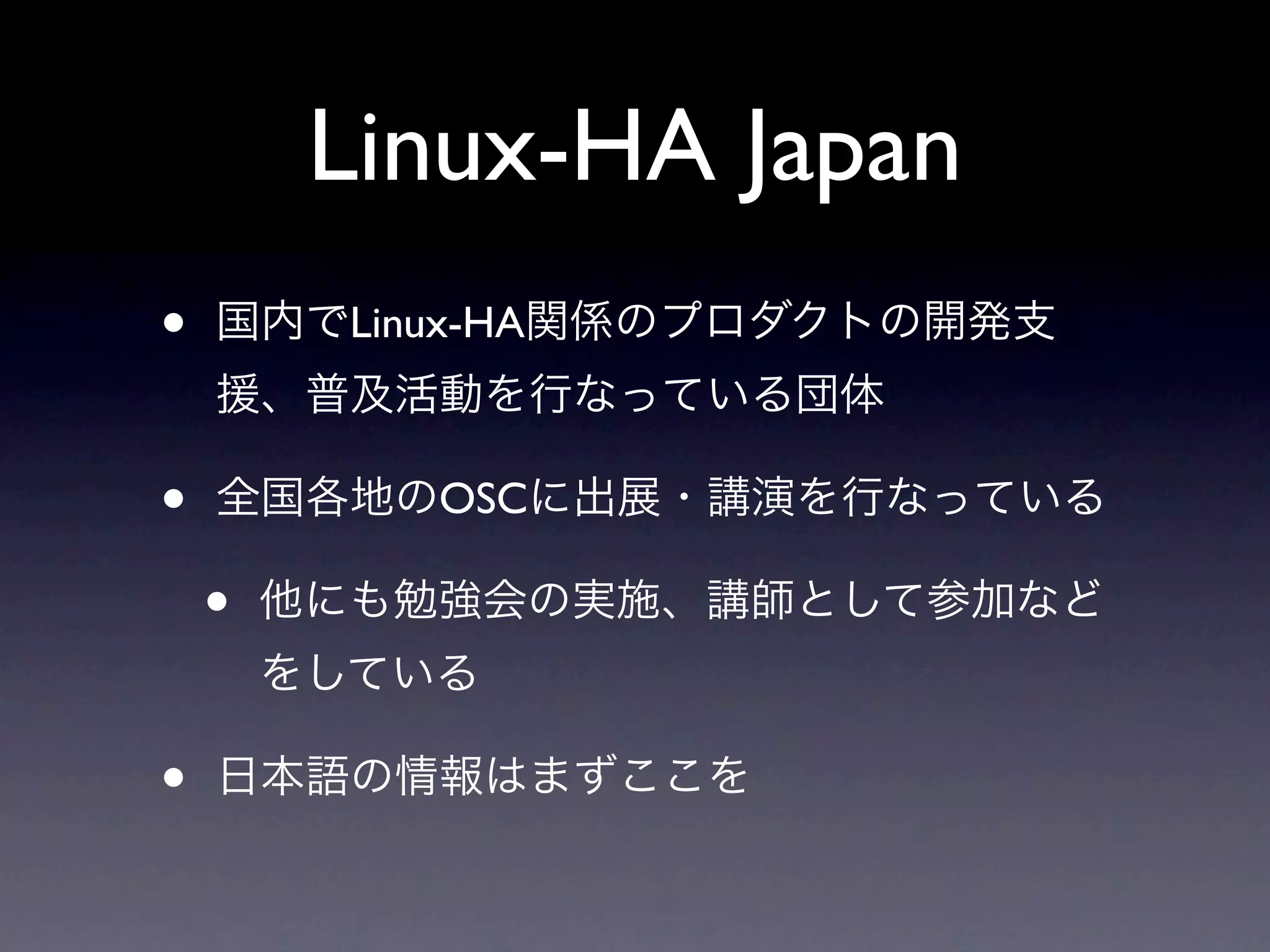 Linux-HA Japan
•   国内でLinux-HA関係のプロダクトの開発支
    援、普及活動を行なっている団体

•   全国各地のOSCに出展・講演を行なっている

    •   他にも勉強会の実施、講師として参加など
        をしている

•   日本語の情報はまずここを
 