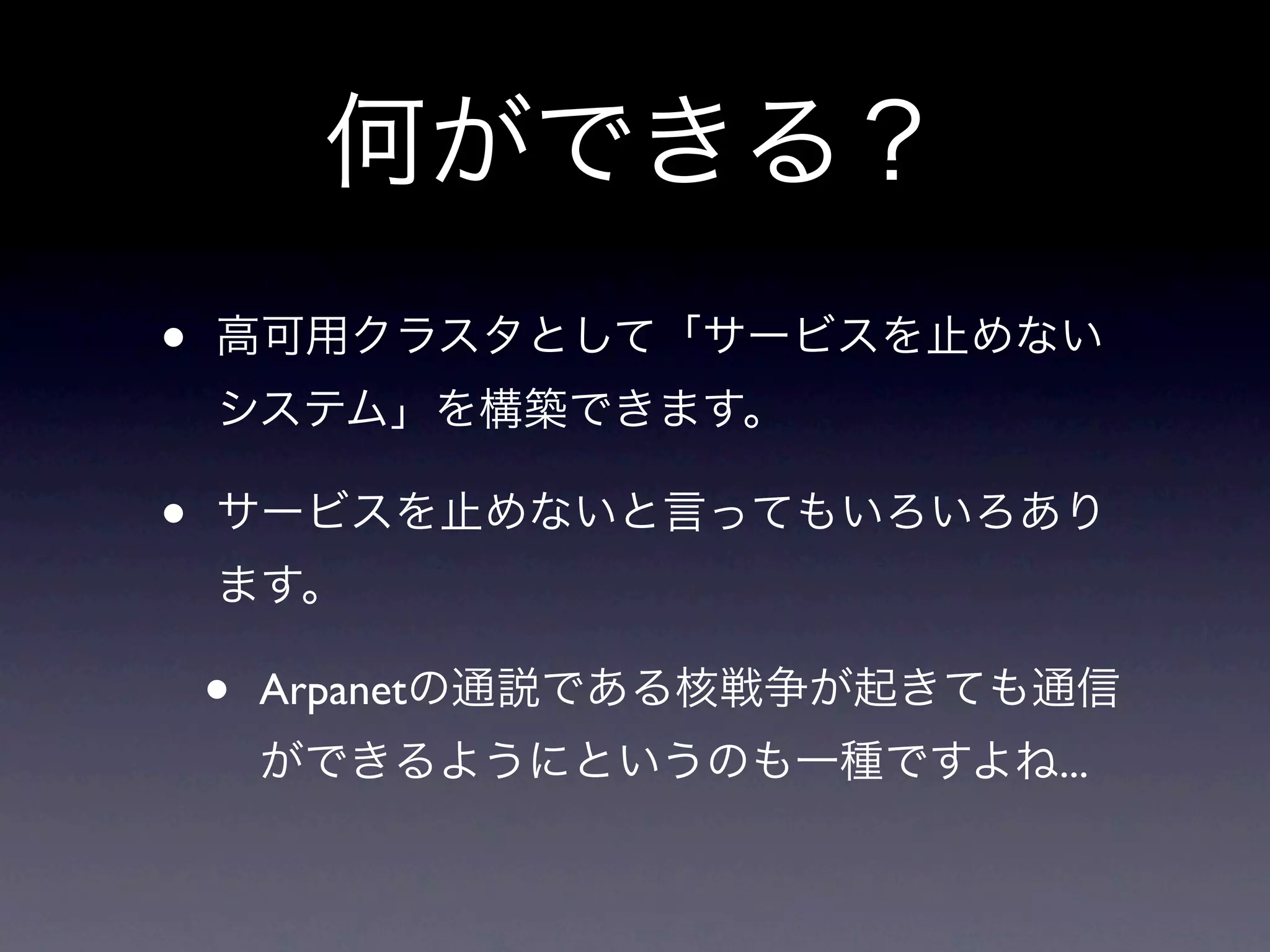 何ができる？
•   高可用クラスタとして「サービスを止めない
    システム」を構築できます。

•   サービスを止めないと言ってもいろいろあり
    ます。

    •   Arpanetの通説である核戦争が起きても通信
        ができるようにというのも一種ですよね...
 