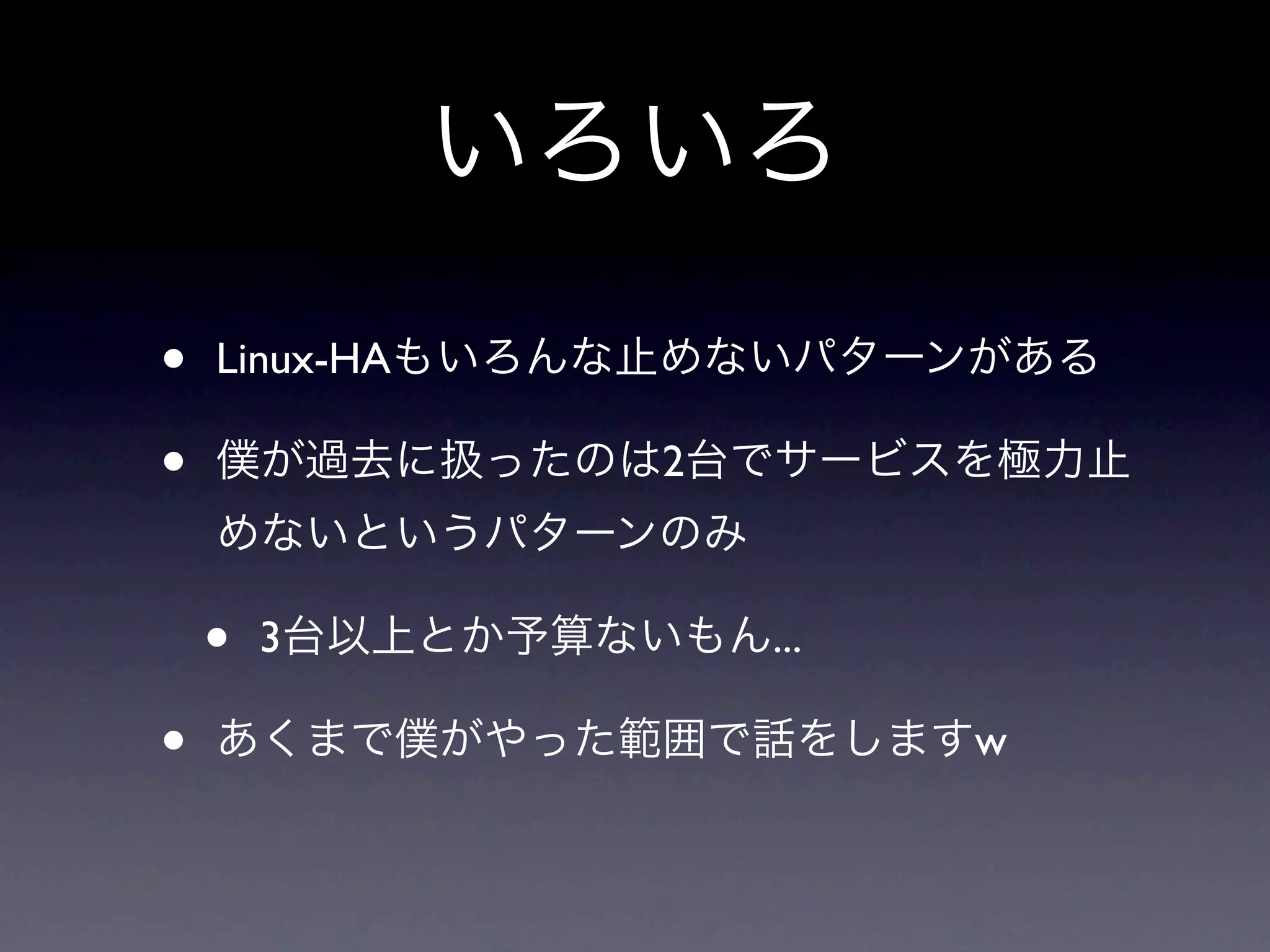 いろいろ
•   Linux-HAもいろんな止めないパターンがある

•   僕が過去に扱ったのは2台でサービスを極力止
    めないというパターンのみ

    •   3台以上とか予算ないもん...

•   あくまで僕がやった範囲で話をしますw
 