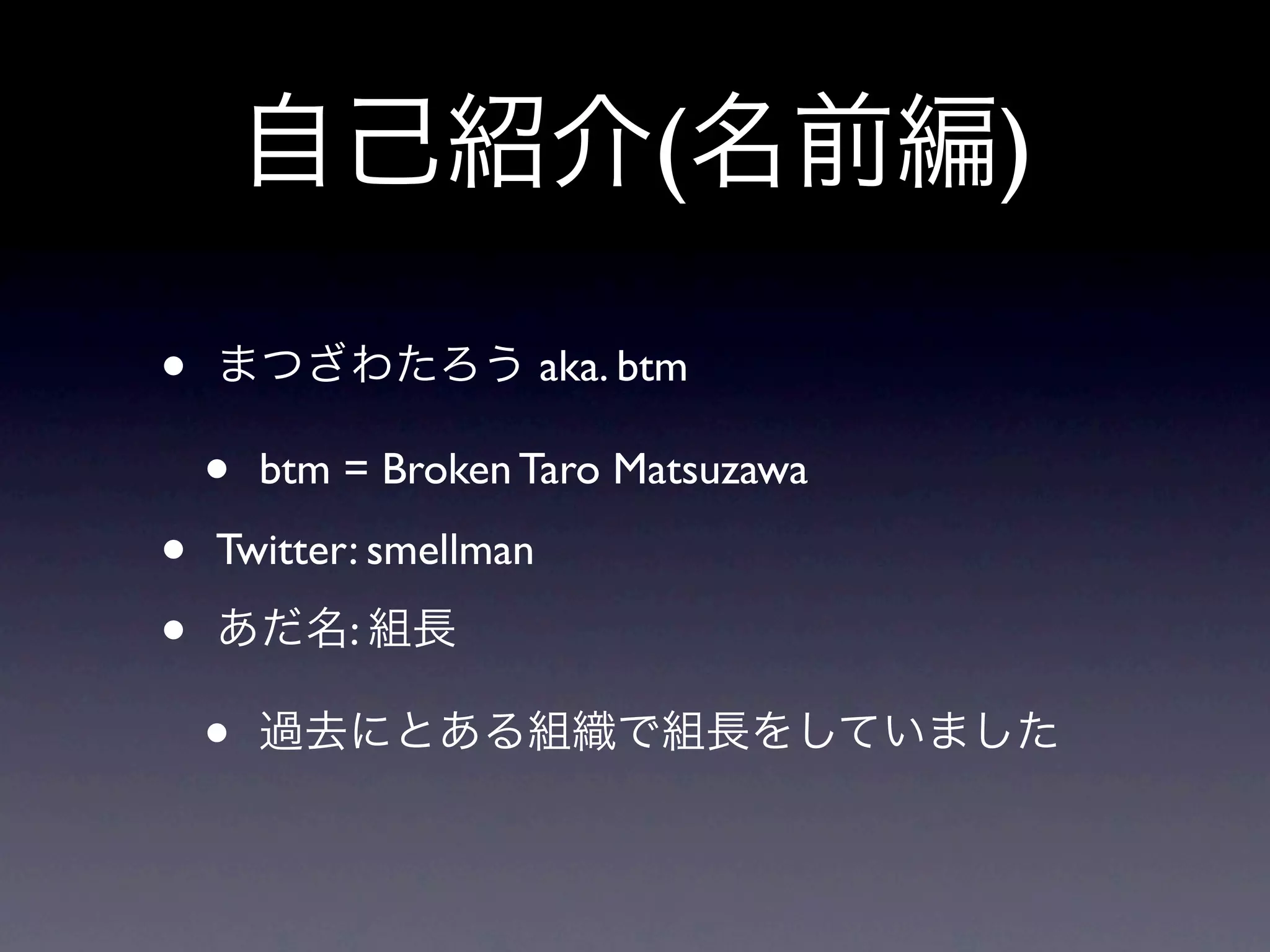 自己紹介(名前編)

•   まつざわたろう aka. btm

    •   btm = Broken Taro Matsuzawa

•   Twitter: smellman

•   あだ名: 組長

    •   過去にとある組織で組長をしていました
 