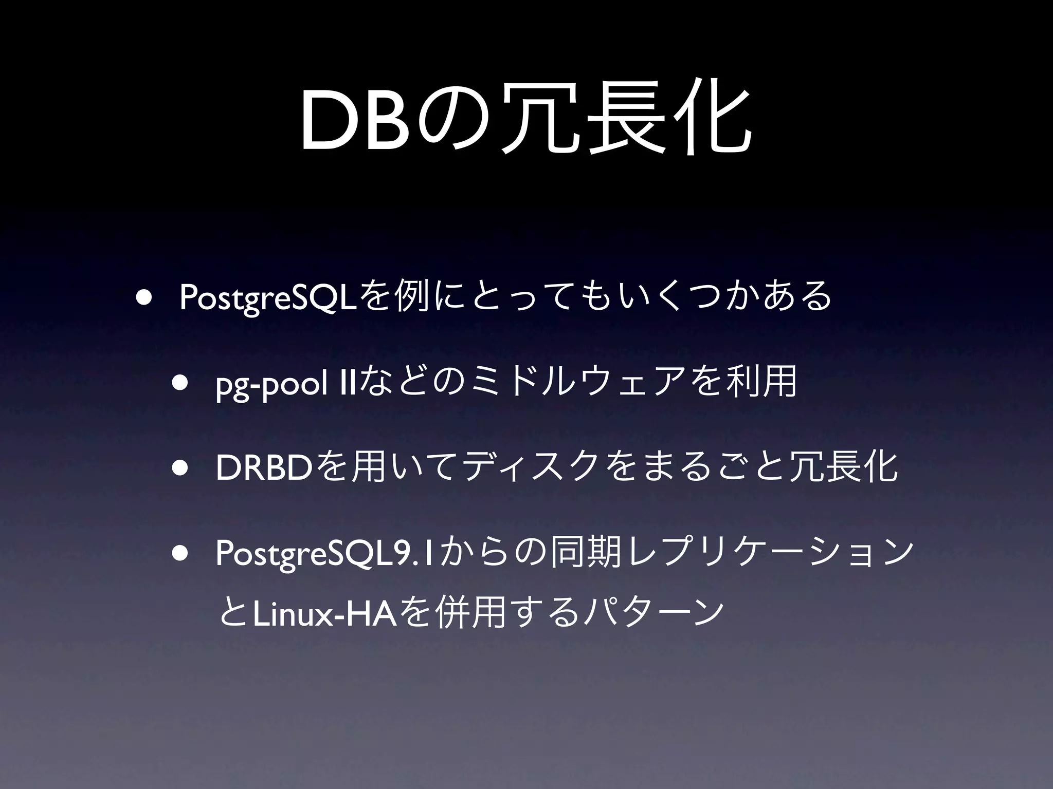 DBの冗長化
•   PostgreSQLを例にとってもいくつかある

    •   pg-pool IIなどのミドルウェアを利用

    •   DRBDを用いてディスクをまるごと冗長化

    •   PostgreSQL9.1からの同期レプリケーション
        とLinux-HAを併用するパターン
 