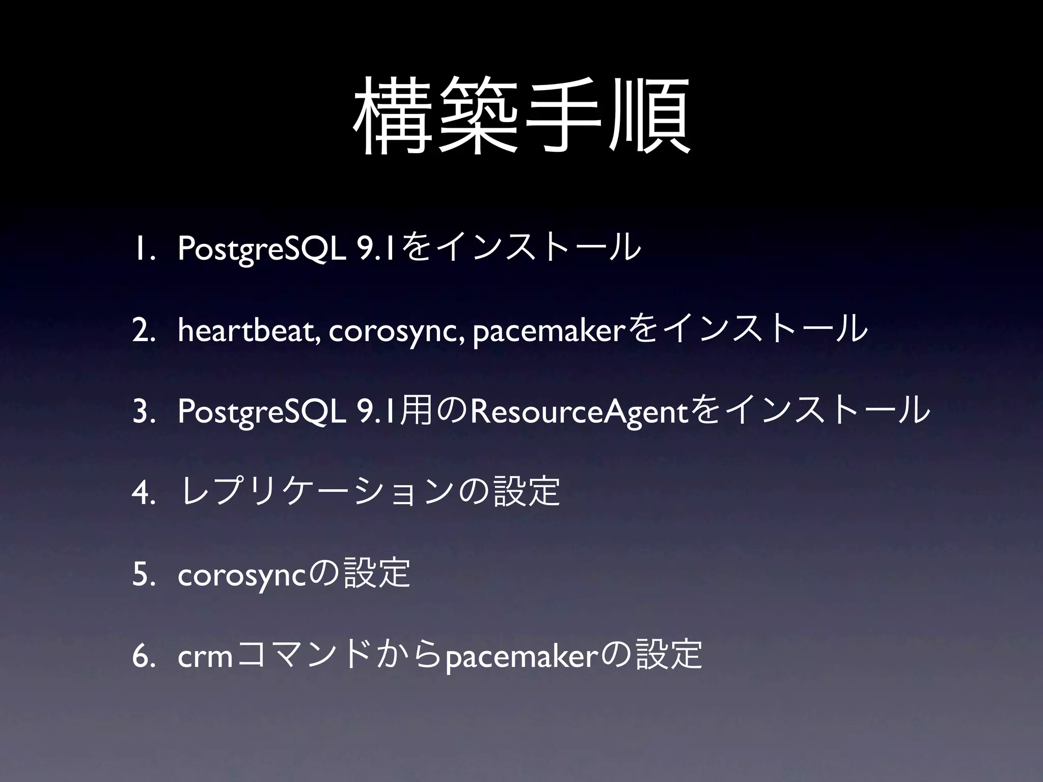 構築手順
1. PostgreSQL 9.1をインストール

2. heartbeat, corosync, pacemakerをインストール

3. PostgreSQL 9.1用のResourceAgentをインストール

4. レプリケーションの設定

5. corosyncの設定

6. crmコマンドからpacemakerの設定
 