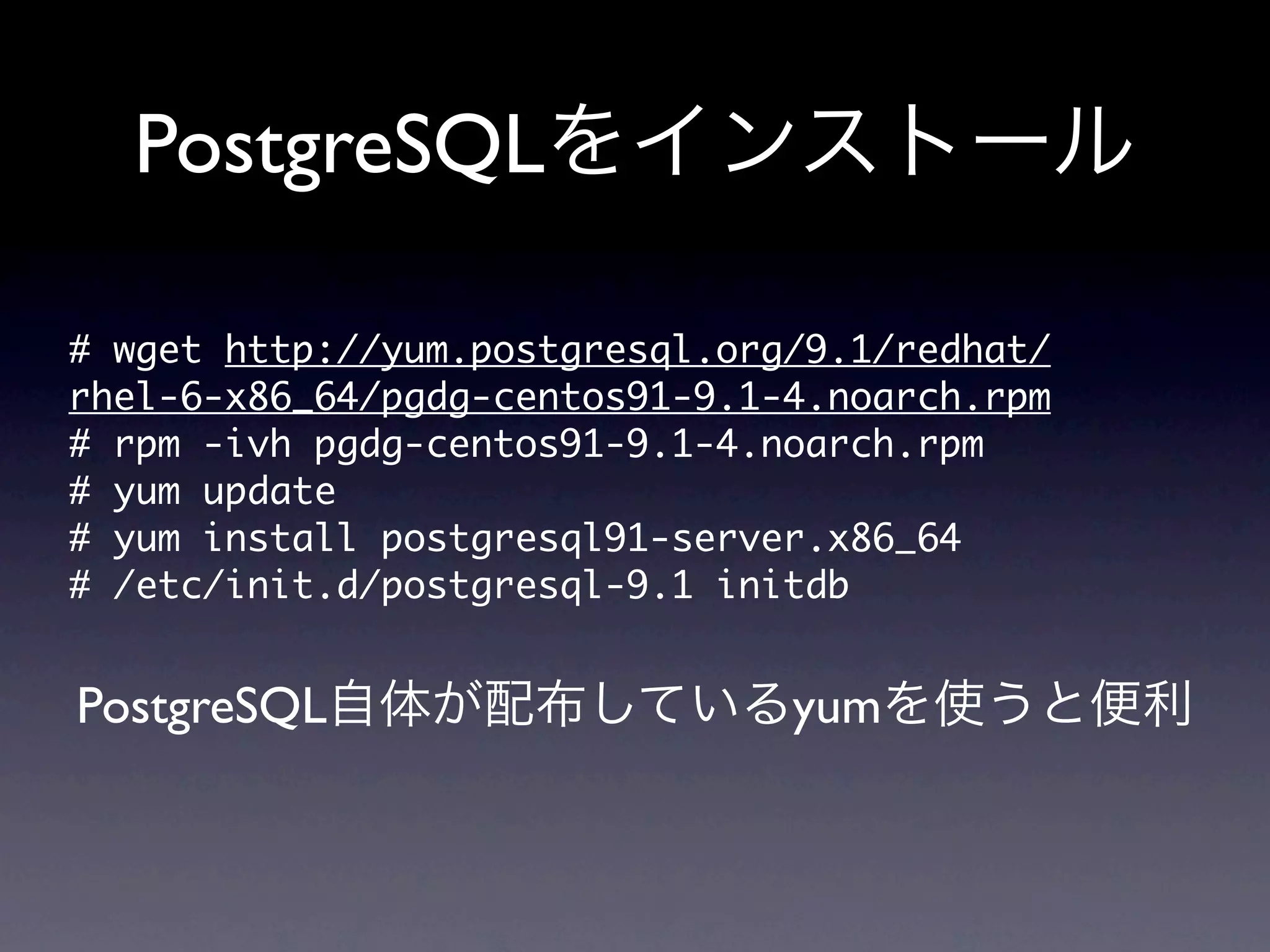 PostgreSQLをインストール

#	 wget	 http://yum.postgresql.org/9.1/redhat/
rhel-6-x86_64/pgdg-centos91-9.1-4.noarch.rpm
#	 rpm	 -ivh	 pgdg-centos91-9.1-4.noarch.rpm
#	 yum	 update
#	 yum	 install	 postgresql91-server.x86_64
#	 /etc/init.d/postgresql-9.1	 initdb

PostgreSQL自体が配布しているyumを使うと便利
 