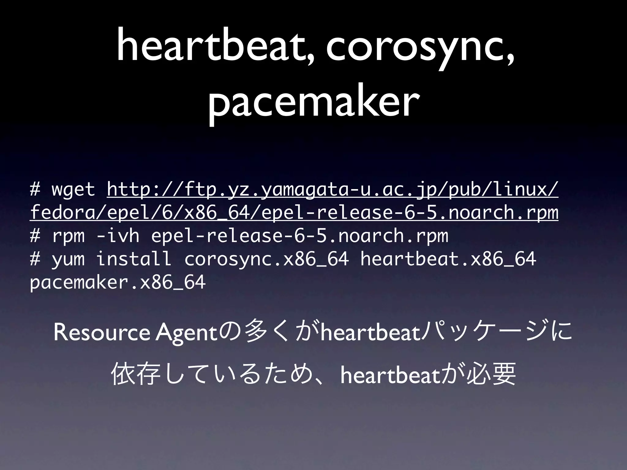 heartbeat, corosync,
            pacemaker
#	 wget	 http://ftp.yz.yamagata-u.ac.jp/pub/linux/
fedora/epel/6/x86_64/epel-release-6-5.noarch.rpm
#	 rpm	 -ivh	 epel-release-6-5.noarch.rpm	 
#	 yum	 install	 corosync.x86_64	 heartbeat.x86_64	 
pacemaker.x86_64

  Resource Agentの多くがheartbeatパッケージに
       依存しているため、heartbeatが必要
 