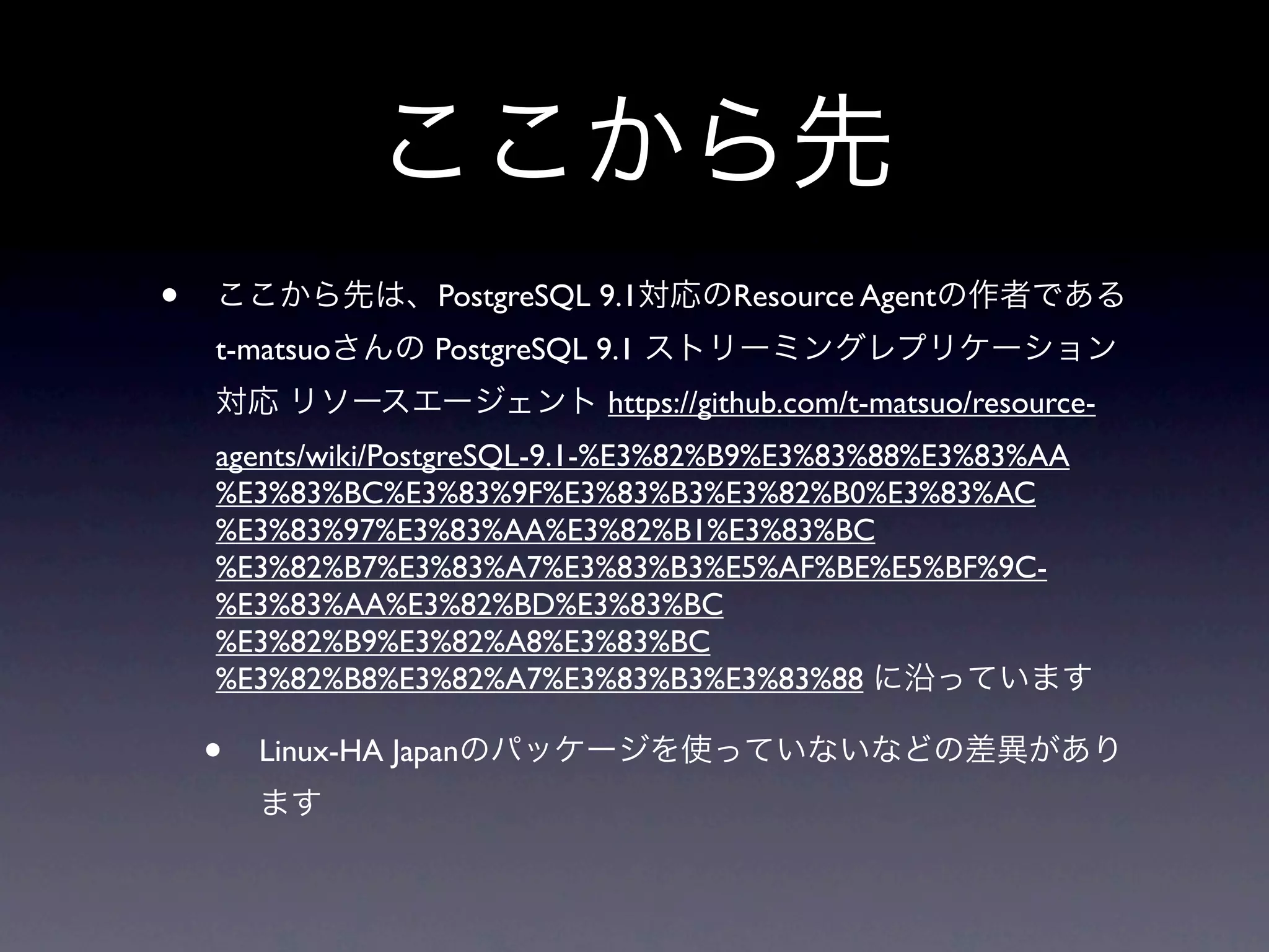 ここから先
•   ここから先は、PostgreSQL 9.1対応のResource Agentの作者である
    t-matsuoさんの PostgreSQL 9.1 ストリーミングレプリケーション
    対応 リソースエージェント https://github.com/t-matsuo/resource-
    agents/wiki/PostgreSQL-9.1-%E3%82%B9%E3%83%88%E3%83%AA
    %E3%83%BC%E3%83%9F%E3%83%B3%E3%82%B0%E3%83%AC
    %E3%83%97%E3%83%AA%E3%82%B1%E3%83%BC
    %E3%82%B7%E3%83%A7%E3%83%B3%E5%AF%BE%E5%BF%9C-
    %E3%83%AA%E3%82%BD%E3%83%BC
    %E3%82%B9%E3%82%A8%E3%83%BC
    %E3%82%B8%E3%82%A7%E3%83%B3%E3%83%88 に沿っています

    •   Linux-HA Japanのパッケージを使っていないなどの差異があり
        ます
 